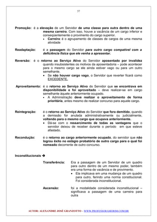 Promoção: é a elevação de um Servidor de uma classe para outra dentro de uma
mesma carreira. Com isso, houve a vacância de um cargo inferior e
conseqüentemente o provimento do cargo superior.
• Carreira: é o agrupamento de classes de cargos de uma mesma
atividade
Readaptação: é a passagem do Servidor para outro cargo compatível com a
deficiência física que ele venha a apresentar.
Reversão: é o retorno ao Serviço Ativo do Servidor aposentado por invalidez
quando insubsistentes os motivos da aposentadoria – pode acontecer
para o mesmo cargo se ele ainda estiver vago ou para um outro
semelhante.
• Se não houver cargo vago, o Servidor que reverter ficará como
EXCEDENTE.
Aproveitamento: é o retorno ao Serviço Ativo do Servidor que se encontrava em
disponibilidade e foi aproveitado – deve realizar-se em cargo
semelhante àquele anteriormente ocupado.
• A Administração deve realizar o aproveitamento de forma
prioritária, antes mesmo de realizar concurso para aquele cargo.
Reintegração: é o retorno ao Serviço Ativo do Servidor que fora demitido, quando
a demissão for anulada administrativamente ou judicialmente,
voltando para o mesmo cargo que ocupava anteriormente.
• Dá-se com o ressarcimento de todas as vantagens que o
servidor deixou de receber durante o período em que esteve
afastado.
Recondução: é o retorno ao cargo anteriormente ocupado, do servidor que não
logrou êxito no estágio probatório de outro cargo para o qual foi
nomeado decorrente de outro concurso.
Inconstitucionais 
Transferência: Era a passagem de um Servidor de um quadro
para outro dentro de um mesmo poder, também
era uma forma de vacância e de provimento.
• Ela implicava em uma mudança de um quadro
para outro, ferindo uma norma constitucional.
Foi considerada inconstitucional.
Ascensão: foi a modalidade considerada inconstitucional –
significava a passagem de uma carreira para
outra
AUTOR: ALEXANDRE JOSÉ GRANZOTTO – WWW.PROFESSORAMORIM.COM.BR
57
 