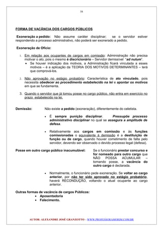 FORMA DE VACÂNCIA DOS CARGOS PÚBLICOS
Exoneração a pedido: Não assume caráter disciplinar; se o servidor estiver
respondendo a processo administrativo, não poderá ser exonerado a pedido.
Exoneração de Ofício:
1. Em relação aos ocupantes de cargos em comissão: Administração não precisa
motivar o ato, pois o mesmo é discricionário – Servidor demissível “ad nutum”.
• Se houver indicação dos motivos, a Administração ficará vinculada a esses
motivos – é a aplicação da TEORIA DOS MOTIVOS DETERMINANTES – terá
que comprová-los.
2. Não aprovação no estágio probatório: Característica de ato vinculado, pois
necessita obedecer ao procedimento estabelecido na lei e apontar os motivos
em que se fundamenta.
3. Quando o servidor que já tomou posse no cargo público, não entra em exercício no
prazo estabelecido na lei.
Demissão: Não existe a pedido (exoneração), diferentemente do celetista.
• É sempre punição disciplinar. Pressupõe processo
administrativo disciplinar no qual se assegura a amplitude de
defesa.
• Relativamente aos cargos em comissão e às funções
comissionadas o equivalente à demissão é a destituição de
função ou de cargo, quando houver cometimento de falta pelo
servidor, devendo ser observado o devido processo legal (defesa).
Posse em outro cargo público inacumulável: Se o funcionário prestar concurso e
for nomeado para outro cargo que
NÃO POSSA ACUMULAR –
tomando posse, a vacância do
outro cargo é declarada.
• Normalmente, o funcionário pede exoneração. Se voltar ao cargo
anterior, por não ter sido aprovado no estágio probatório,
haverá RECONDUÇÃO, voltando o atual ocupante ao cargo
anterior.
Outras formas de vacância de cargos Públicos:
• Aposentadoria
• Falecimento.
AUTOR: ALEXANDRE JOSÉ GRANZOTTO – WWW.PROFESSORAMORIM.COM.BR
58
 