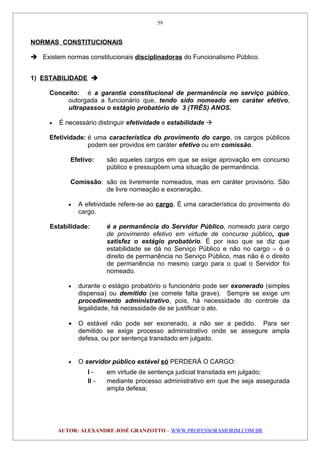 NORMAS CONSTITUCIONAIS
 Existem normas constitucionais disciplinadoras do Funcionalismo Público.
1) ESTABILIDADE 
Conceito: é a garantia constitucional de permanência no serviço púbico,
outorgada a funcionário que, tendo sido nomeado em caráter efetivo,
ultrapassou o estágio probatório de 3 (TRÊS) ANOS.
• É necessário distinguir efetividade e estabilidade 
Efetividade: é uma característica do provimento do cargo, os cargos públicos
podem ser providos em caráter efetivo ou em comissão.
Efetivo: são aqueles cargos em que se exige aprovação em concurso
público e pressupõem uma situação de permanência.
Comissão: são os livremente nomeados, mas em caráter provisório. São
de livre nomeação e exoneração.
• A efetividade refere-se ao cargo. É uma característica do provimento do
cargo.
Estabilidade: é a permanência do Servidor Público, nomeado para cargo
de provimento efetivo em virtude de concurso público, que
satisfez o estágio probatório. É por isso que se diz que
estabilidade se dá no Serviço Público e não no cargo – é o
direito de permanência no Serviço Público, mas não é o direito
de permanência no mesmo cargo para o qual o Servidor foi
nomeado.
• durante o estágio probatório o funcionário pode ser exonerado (simples
dispensa) ou demitido (se comete falta grave). Sempre se exige um
procedimento administrativo, pois, há necessidade do controle da
legalidade, há necessidade de se justificar o ato.
• O estável não pode ser exonerado, a não ser a pedido. Para ser
demitido se exige processo administrativo onde se assegure ampla
defesa, ou por sentença transitado em julgado.
• O servidor público estável só PERDERÁ O CARGO:
I - em virtude de sentença judicial transitada em julgado;
II - mediante processo administrativo em que lhe seja assegurada
ampla defesa;
AUTOR: ALEXANDRE JOSÉ GRANZOTTO – WWW.PROFESSORAMORIM.COM.BR
59
 