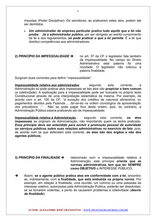impostas (Poder Disciplinar). Os servidores, ao praticarem estes atos, podem até
ser demitidos.
• Um administrador de empresa particular pratica tudo aquilo que a lei não
proíbe. Já o administrador público, por ser obrigado ao estrito cumprimento
da lei e dos regulamentos, só pode praticar o que a lei permite. É a lei que
distribui competências aos administradores.
2) PRINCÍPIO DA IMPESSOALIDADE  no art. 37 da CF o legislador fala também
da impessoalidade. No campo do Direito
Administrativo esta palavra foi uma
novidade. O legislador não colocou a
palavra finalidade.
Surgiram duas correntes para definir “impessoalidade”:
Impessoalidade relativa aos administrados: segundo esta corrente, a
Administração só pode praticar atos impessoais se tais atos vão propiciar o bem comum
(a coletividade). A explicação para a impessoalidade pode ser buscada no próprio texto
Constitucional através de uma interpretação sistemática da mesma. Por exemplo, de
acordo com o art. 100 da CF, “à exceção dos créditos de natureza alimentícia, os
pagamentos devidos pela Fazenda .....far-se-ão na ordem cronológica de apresentação
dos precatórios ..” . Não se pode pagar fora desta ordem, pois, do contrário, a
Administração Pública estaria praticando ato de impessoalidade;
Impessoalidade relativa à Administração : segundo esta corrente, os atos
impessoais se originam da Administração, não importando quem os tenha praticado.
Esse princípio deve ser entendido para excluir a promoção pessoal de autoridade
ou serviços públicos sobre suas relações administrativas no exercício de fato, pois,
de acordo com os que defendem esta corrente, os atos são dos órgãos e não dos
agentes públicos;
3) PRINCÍPIO DA FINALIDADE  relacionado com a impessoalidade relativa à
Administração, este princípio orienta que as
normas administrativas tem que ter SEMPRE
como OBJETIVO o INTERESSE PÚBLICO.
 Assim, se o agente público pratica atos em conformidade com a lei, encontra-
se, indiretamente, com a finalidade, que está embutida na própria norma. Por
exemplo, em relação à finalidade, uma reunião, um comício ou uma passeata de
interesse coletivo, autorizadas pela Administração Pública, poderão ser dissolvidas,
se se tornarem violentas, a ponto de causarem problemas à coletividade (desvio
da finalidade).
AUTOR: ALEXANDRE JOSÉ GRANZOTTO – WWW.PROFESSORAMORIM.COM.BR
6
 