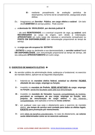 III - mediante procedimento de avaliação periódica de
desempenho, na forma de lei complementar, assegurada ampla
defesa.
Ex.: Imaginemos um Servidor Público, em cargo efetivo e estável. Um belo
dia É DEMITIDO do serviço público. Pode ocorrer:
a) a demissão foi INVALIDADA por decisão judicial 
- ele será REINTEGRADO, e o eventual ocupante da vaga, se estável, será
RECONDUZIDO ao cargo de origem, sem direito à indenização;
APROVEITADO em outro cargo (de natureza e vencimento compatíveis) ou
POSTO EM DISPONIBILIDADE com remuneração proporcional ao tempo de
serviço.
b) o cargo que ele ocupava foi EXTINTO:
- EXTINTO o cargo ou declarada a sua desnecessidade, o servidor estável ficará
EM DISPONIBILIDADE, com remuneração proporcional ao tempo de serviço, até
seu adequado APROVEITAMENTO em outro cargo.
2) EXERCÍCIO DE MANDATO ELETIVO 
 Ao servidor público da administração direta, autárquica e fundacional, no exercício
de mandato eletivo, aplicam-se as seguintes disposições:
I - tratando-se de mandato eletivo federal, estadual ou distrital, FICARÁ
afastado de seu cargo, emprego ou função;
II - investido no mandato de Prefeito, SERÁ AFASTADO do cargo, emprego
ou função, sendo-lhe facultado optar pela sua remuneração;
III - investido no mandato de Vereador, havendo compatibilidade de horários,
perceberá as vantagens de seu cargo, emprego ou função, sem
prejuízo da remuneração do cargo eletivo, e, não havendo
compatibilidade, será aplicada a norma do inciso anterior;
IV - em qualquer caso que exija o afastamento para o exercício de mandato
eletivo, seu tempo de serviço será contado para todos os efeitos legais,
EXCETO para promoção por merecimento;
V - para efeito de benefício previdenciário, no caso de afastamento, os valores
serão determinados como se no exercício estivesse.
AUTOR: ALEXANDRE JOSÉ GRANZOTTO – WWW.PROFESSORAMORIM.COM.BR
60
 