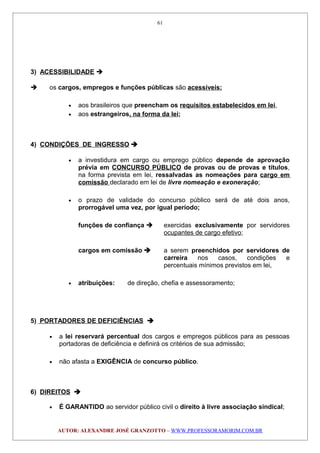 3) ACESSIBILIDADE 
 os cargos, empregos e funções públicas são acessíveis:
• aos brasileiros que preencham os requisitos estabelecidos em lei,
• aos estrangeiros, na forma da lei;
4) CONDIÇÕES DE INGRESSO 
• a investidura em cargo ou emprego público depende de aprovação
prévia em CONCURSO PÚBLICO de provas ou de provas e títulos,
na forma prevista em lei, ressalvadas as nomeações para cargo em
comissão declarado em lei de livre nomeação e exoneração;
• o prazo de validade do concurso público será de até dois anos,
prorrogável uma vez, por igual período;
funções de confiança  exercidas exclusivamente por servidores
ocupantes de cargo efetivo;
cargos em comissão  a serem preenchidos por servidores de
carreira nos casos, condições e
percentuais mínimos previstos em lei,
• atribuições: de direção, chefia e assessoramento;
5) PORTADORES DE DEFICIÊNCIAS 
• a lei reservará percentual dos cargos e empregos públicos para as pessoas
portadoras de deficiência e definirá os critérios de sua admissão;
• não afasta a EXIGÊNCIA de concurso público.
6) DIREITOS 
• É GARANTIDO ao servidor público civil o direito à livre associação sindical;
AUTOR: ALEXANDRE JOSÉ GRANZOTTO – WWW.PROFESSORAMORIM.COM.BR
61
 