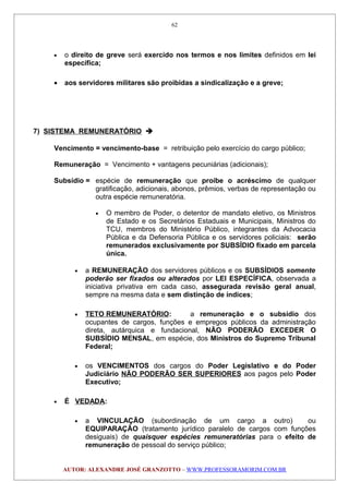 • o direito de greve será exercido nos termos e nos limites definidos em lei
específica;
• aos servidores militares são proibidas a sindicalização e a greve;
7) SISTEMA REMUNERATÓRIO 
Vencimento = vencimento-base = retribuição pelo exercício do cargo público;
Remuneração = Vencimento + vantagens pecuniárias (adicionais);
Subsídio = espécie de remuneração que proíbe o acréscimo de qualquer
gratificação, adicionais, abonos, prêmios, verbas de representação ou
outra espécie remuneratória.
• O membro de Poder, o detentor de mandato eletivo, os Ministros
de Estado e os Secretários Estaduais e Municipais, Ministros do
TCU, membros do Ministério Público, integrantes da Advocacia
Pública e da Defensoria Pública e os servidores policiais: serão
remunerados exclusivamente por SUBSÍDIO fixado em parcela
única.
• a REMUNERAÇÃO dos servidores públicos e os SUBSÍDIOS somente
poderão ser fixados ou alterados por LEI ESPECÍFICA, observada a
iniciativa privativa em cada caso, assegurada revisão geral anual,
sempre na mesma data e sem distinção de índices;
• TETO REMUNERATÓRIO: a remuneração e o subsídio dos
ocupantes de cargos, funções e empregos públicos da administração
direta, autárquica e fundacional, NÃO PODERÃO EXCEDER O
SUBSÍDIO MENSAL, em espécie, dos Ministros do Supremo Tribunal
Federal;
• os VENCIMENTOS dos cargos do Poder Legislativo e do Poder
Judiciário NÃO PODERÃO SER SUPERIORES aos pagos pelo Poder
Executivo;
• É VEDADA:
• a VINCULAÇÃO (subordinação de um cargo a outro) ou
EQUIPARAÇÃO (tratamento jurídico paralelo de cargos com funções
desiguais) de quaisquer espécies remuneratórias para o efeito de
remuneração de pessoal do serviço público;
AUTOR: ALEXANDRE JOSÉ GRANZOTTO – WWW.PROFESSORAMORIM.COM.BR
62
 