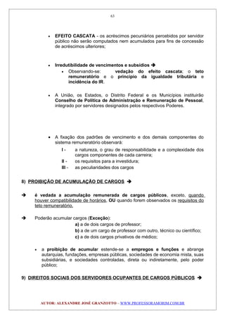 • EFEITO CASCATA - os acréscimos pecuniários percebidos por servidor
público não serão computados nem acumulados para fins de concessão
de acréscimos ulteriores;
• Irredutibilidade de vencimentos e subsídios 
• Observando-se: vedação do efeito cascata; o teto
remuneratório e o princípio da igualdade tributária e
incidência do IR.
• A União, os Estados, o Distrito Federal e os Municípios instituirão
Conselho de Política de Administração e Remuneração de Pessoal,
integrado por servidores designados pelos respectivos Poderes.
• A fixação dos padrões de vencimento e dos demais componentes do
sistema remuneratório observará:
I - a natureza, o grau de responsabilidade e a complexidade dos
cargos componentes de cada carreira;
II - os requisitos para a investidura;
III - as peculiaridades dos cargos
8) PROIBIÇÃO DE ACUMULAÇÃO DE CARGOS 
 é vedada a acumulação remunerada de cargos públicos, exceto, quando
houver compatibilidade de horários, OU quando forem observados os requisitos do
teto remuneratório.
 Poderão acumular cargos (Exceção):
a) a de dois cargos de professor;
b) a de um cargo de professor com outro, técnico ou científico;
c) a de dois cargos privativos de médico;
• a proibição de acumular estende-se a empregos e funções e abrange
autarquias, fundações, empresas públicas, sociedades de economia mista, suas
subsidiárias, e sociedades controladas, direta ou indiretamente, pelo poder
público;
9) DIREITOS SOCIAIS DOS SERVIDORES OCUPANTES DE CARGOS PÚBLICOS 
AUTOR: ALEXANDRE JOSÉ GRANZOTTO – WWW.PROFESSORAMORIM.COM.BR
63
 