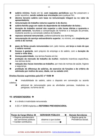  salário mínimo, fixado em lei, com reajustes periódicos que lhe preservem o
poder aquisitivo, sendo vedada sua vinculação para qualquer fim;
 décimo terceiro salário com base na remuneração integral ou no valor da
aposentadoria;
 remuneração do trabalho noturno superior à do diurno;
 salário-família pago em razão do dependente do trabalhador de baixa ;
 duração do trabalho normal não superior a oito horas diárias e quarenta e
quatro semanais, facultada a compensação de horários e a redução da jornada,
mediante acordo ou convenção coletiva de trabalho;
 repouso semanal remunerado, preferencialmente aos domingos;
 remuneração do serviço extraordinário superior, no mínimo, em cinqüenta por
cento à do normal;
 gozo de férias anuais remuneradas com, pelo menos, um terço a mais do que
o salário normal;
 licença à gestante, sem prejuízo do emprego e do salário, com a duração de
cento e vinte dias;
 licença-paternidade, nos termos fixados em lei;
 proteção do mercado de trabalho da mulher, mediante incentivos específicos,
nos termos da lei;
 redução dos riscos inerentes ao trabalho, por meio de normas de saúde, higiene
e segurança;
 proibição de diferença de salários, de exercício de funções e de critério de
admissão por motivo de sexo, idade, cor ou estado civil;
Direitos Sociais suprimidos pela EC nº 19/98 
 irredutibilidade do salário, salvo o disposto em convenção ou acordo
coletivo;
 adicional de remuneração para as atividades penosas, insalubres ou
perigosas, na forma da lei;
10) APOSENTADORIA 
 é o direito à inatividade remunerada.
 A EC nº 20/98 implantou a REFORMA PREVIDENCIÁRIA.
Titular de Cargo Efetivo  SERVIDOR PÚBLICO  Demais Servidores
+ Regime previdenciário + Regime geral da
dos servidores públicos observa o que couber Previdência Social;
+ Caráter contributivo;
AUTOR: ALEXANDRE JOSÉ GRANZOTTO – WWW.PROFESSORAMORIM.COM.BR
64
 