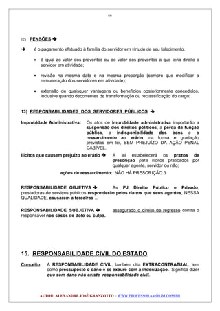 12) PENSÕES 
 é o pagamento efetuado à família do servidor em virtude de seu falecimento.
• é igual ao valor dos proventos ou ao valor dos proventos a que teria direito o
servidor em atividade;
• revisão na mesma data e na mesma proporção (sempre que modificar a
remuneração dos servidores em atividade);
• extensão de quaisquer vantagens ou benefícios posteriormente concedidos,
inclusive quando decorrentes de transformação ou reclassificação do cargo;
13) RESPONSABILIDADES DOS SERVIDORES PÚBLICOS 
Improbidade Administrativa: Os atos de improbidade administrativa importarão a
suspensão dos direitos políticos, a perda da função
pública, a indisponibilidade dos bens e o
ressarcimento ao erário, na forma e gradação
previstas em lei, SEM PREJUÍZO DA AÇÃO PENAL
CABÍVEL.
Ilícitos que causem prejuízo ao erário  A lei estabelecerá os prazos de
prescrição para ilícitos praticados por
qualquer agente, servidor ou não;
ações de ressarcimento: NÃO HÁ PRESCRIÇÃO.3
RESPONSABILIDADE OBJETIVA  As PJ Direito Público e Privado,
prestadoras de serviços públicos responderão pelos danos que seus agentes, NESSA
QUALIDADE, causarem a terceiros ...
RESPONSABILIDADE SUBJETIVA  assegurado o direito de regresso contra o
responsável nos casos de dolo ou culpa.
15. RESPONSABILIDADE CIVIL DO ESTADO
Conceito: A RESPONSABILIDADE CIVIL, também dita EXTRACONTRATUAL, tem
como pressuposto o dano e se exaure com a indenização. Significa dizer
que sem dano não existe responsabilidade civil.
AUTOR: ALEXANDRE JOSÉ GRANZOTTO – WWW.PROFESSORAMORIM.COM.BR
66
 