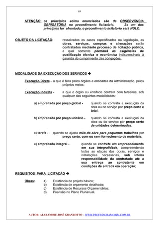ATENÇÃO: os princípios acima enunciados são de OBSERVÂNCIA
OBRIGATÓRIA no procedimento licitatório. Se um dos
princípios for afrontado, o procedimento licitatório será NULO.
OBJETO DA LICITAÇÃO: ressalvados os casos especificados na legislação, as
obras, serviços, compras e alienações serão
contratados mediante processo de licitação pública,
a qual somente permitirá as exigências de
qualificação técnica e econômica indispensáveis à
garantia do cumprimento das obrigações.
MODALIDADE DA EXECUÇÃO DOS SERVIÇOS 
Execução Direta - a que é feita pelos órgãos e entidades da Administração, pelos
próprios meios;
Execução Indireta - a que o órgão ou entidade contrata com terceiros, sob
qualquer das seguintes modalidades:
a) empreitada por preço global - quando se contrata a execução da
obra ou do serviço por preço certo e
total;
b) empreitada por preço unitário - quando se contrata a execução da
obra ou do serviço por preço certo
de unidades determinadas;
c) tarefa - quando se ajusta mão-de-obra para pequenos trabalhos por
preço certo, com ou sem fornecimento de materiais;
e) empreitada integral - quando se contrata um empreendimento
em sua integralidade, compreendendo
todas as etapas das obras, serviços e
instalações necessárias, sob inteira
responsabilidade da contratada até a
sua entrega ao contratante em
condições de entrada em operação;
REQUISITOS PARA LICITAÇÃO 
Obras: a) Existência de projeto básico;
b) Existência de orçamento detalhado;
c) Existência de Recursos Orçamentários;
d) Previsão no Plano Plurianual.
AUTOR: ALEXANDRE JOSÉ GRANZOTTO – WWW.PROFESSORAMORIM.COM.BR
69
 