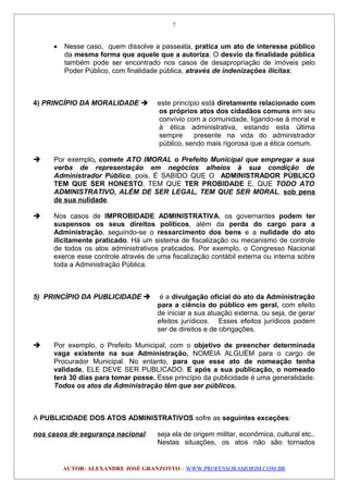 • Nesse caso, quem dissolve a passeata, pratica um ato de interesse público
da mesma forma que aquele que a autoriza. O desvio da finalidade pública
também pode ser encontrado nos casos de desapropriação de imóveis pelo
Poder Público, com finalidade pública, através de indenizações ilícitas;
4) PRINCÍPIO DA MORALIDADE  este princípio está diretamente relacionado com
os próprios atos dos cidadãos comuns em seu
convívio com a comunidade, ligando-se à moral e
à ética administrativa, estando esta última
sempre presente na vida do administrador
público, sendo mais rigorosa que a ética comum.
 Por exemplo, comete ATO IMORAL o Prefeito Municipal que empregar a sua
verba de representação em negócios alheios à sua condição de
Administrador Público, pois, É SABIDO QUE O ADMINISTRADOR PÚBLICO
TEM QUE SER HONESTO, TEM QUE TER PROBIDADE E, QUE TODO ATO
ADMINISTRATIVO, ALÉM DE SER LEGAL, TEM QUE SER MORAL, sob pena
de sua nulidade.
 Nos casos de IMPROBIDADE ADMINISTRATIVA, os governantes podem ter
suspensos os seus direitos políticos, além da perda do cargo para a
Administração, seguindo-se o ressarcimento dos bens e a nulidade do ato
ilicitamente praticado. Há um sistema de fiscalização ou mecanismo de controle
de todos os atos administrativos praticados. Por exemplo, o Congresso Nacional
exerce esse controle através de uma fiscalização contábil externa ou interna sobre
toda a Administração Pública.
5) PRINCÍPIO DA PUBLICIDADE  é a divulgação oficial do ato da Administração
para a ciência do público em geral, com efeito
de iniciar a sua atuação externa, ou seja, de gerar
efeitos jurídicos. Esses efeitos jurídicos podem
ser de direitos e de obrigações.
 Por exemplo, o Prefeito Municipal, com o objetivo de preencher determinada
vaga existente na sua Administração, NOMEIA ALGUÉM para o cargo de
Procurador Municipal. No entanto, para que esse ato de nomeação tenha
validade, ELE DEVE SER PUBLICADO. E após a sua publicação, o nomeado
terá 30 dias para tomar posse. Esse princípio da publicidade é uma generalidade.
Todos os atos da Administração têm que ser públicos.
A PUBLICIDADE DOS ATOS ADMINISTRATIVOS sofre as seguintes exceções:
nos casos de segurança nacional: seja ela de origem militar, econômica, cultural etc..
Nestas situações, os atos não são tornados
AUTOR: ALEXANDRE JOSÉ GRANZOTTO – WWW.PROFESSORAMORIM.COM.BR
7
 