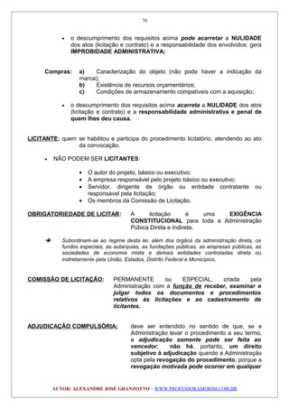 • o descumprimento dos requisitos acima pode acarretar a NULIDADE
dos atos (licitação e contrato) e a responsabilidade dos envolvidos; gera
IMPROBIDADE ADMINISTRATIVA;
Compras: a) Caracterização do objeto (não pode haver a indicação da
marca);
b) Existência de recursos orçamentários;
c) Condições de armazenamento compatíveis com a aquisição;
• o descumprimento dos requisitos acima acarreta a NULIDADE dos atos
(licitação e contrato) e a responsabilidade administrativa e penal de
quem lhes deu causa.
LICITANTE: quem se habilitou e participa do procedimento licitatório, atendendo ao ato
da convocação.
• NÃO PODEM SER LICITANTES:
• O autor do projeto, básico ou executivo;
• A empresa responsável pelo projeto básico ou executivo;
• Servidor, dirigente de órgão ou entidade contratante ou
responsável pela licitação;
• Os membros da Comissão de Licitação.
OBRIGATORIEDADE DE LICITAR: A licitação é uma EXIGÊNCIA
CONSTITUCIONAL para toda a Administração
Púbica Direta e Indireta.
 Subordinam-se ao regime desta lei, além dos órgãos da administração direta, os
fundos especiais, as autarquias, as fundações públicas, as empresas públicas, as
sociedades de economia mista e demais entidades controladas direta ou
indiretamente pela União, Estados, Distrito Federal e Municípios.
COMISSÃO DE LICITAÇÃO: PERMANENTE ou ESPECIAL, criada pela
Administração com a função de receber, examinar e
julgar todos os documentos e procedimentos
relativos às licitações e ao cadastramento de
licitantes.
ADJUDICAÇÃO COMPULSÓRIA: deve ser entendido no sentido de que, se a
Administração levar o procedimento a seu termo,
a adjudicação somente pode ser feita ao
vencedor; não há, portanto, um direito
subjetivo à adjudicação quando a Administração
opta pela revogação do procedimento, porque a
revogação motivada pode ocorrer em qualquer
AUTOR: ALEXANDRE JOSÉ GRANZOTTO – WWW.PROFESSORAMORIM.COM.BR
70
 