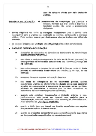 fase da licitação, desde que haja finalidade
pública.
DISPENSA DE LICITAÇÃO: há possibilidade de competição que justifique a
licitação, de modo que a lei faculta a dispensa; o
legislador decidiu não tornar o procedimento
obrigatório.
• ocorre dispensa nos casos de situações excepcionais, pois a demora seria
incompatível com a urgência na celebração do contrato, contrariando o interesse
público. Pode também ocorrer por desinteresse dos particulares no objeto do
contrato.
• os casos de Dispensa de Licitação são TAXATIVOS (não podem ser alterados).
• CASOS DE DISPENSA DE LICITAÇÃO:
 a dispensa da licitação fica na competência discricionária da Administração
(LICITAÇÃO DISPENSÁVEL):
I - para obras e serviços de engenharia de valor até 10 % (dez por cento) do
limite previsto na modalidade carta-convite (R$ 150.000,00),ou seja, até
R$ 15.000,00;
II - para outros serviços e compras de valor até 10 % (dez por cento) do limite
previsto na modalidade carta-convite (R$ 80.000,00), ou seja, até R$
8.000,00;
III - nos casos de guerra ou grave perturbação da ordem;
IV - nos casos de emergência ou de calamidade pública, quando
caracterizada urgência de atendimento de situação que possa ocasionar
prejuízo ou comprometer a segurança de pessoas, obras, serviços,
públicos ou particulares, e somente para os bens necessários ao
atendimento da situação emergencial ou calamitosa;
V - quando não existirem interessados à licitação anterior e esta,
justificadamente, não puder ser repetida sem prejuízo para a
Administração, mantidas, neste caso, todas as condições preestabelecidas.
A isto denomina-se LICITAÇÃO DESERTA;
VI - quando a União tiver que intervir no domínio econômico para regular
preços ou normalizar o abastecimento;
VII - quando as propostas apresentarem preços manifestamente superiores
ou incompatíveis aos praticados no mercado nacional;
AUTOR: ALEXANDRE JOSÉ GRANZOTTO – WWW.PROFESSORAMORIM.COM.BR
71
 
