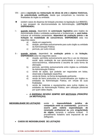 VIII - para a aquisição ou restauração de obras de arte e objetos históricos,
de autenticidade certificada, desde que compatíveis ou inerentes às
finalidades do órgão ou entidade.
 existem casos de dispensa de licitação previstas na legislação (Lei 8666/93),
e que escapam da discricionariedade da Administração. (LICITAÇÃO
DISPENSADA):
I - quando imóveis, dependerá de autorização legislativa para órgãos da
Administração direta e entidades autárquicas e fundacionais, e, para todos,
inclusive as entidades paraestatais, dependerá de avaliação prévia e de
licitação na modalidade de concorrência, DISPENSADA esta nos
seguintes casos:
a) dação em pagamento;
b) doação, permitida exclusivamente para outro órgão ou entidade
da Administração Pública;
c) permuta, por outro imóvel;
II - quando móveis, dependerá de avaliação prévia e de licitação,
DISPENSADA esta nos seguintes casos:
a) doação, permitida exclusivamente para fins e uso de interesse
social, após avaliação de sua oportunidade e conveniência
sócio-econômica, relativamente à escolha de outra forma de
alienação;
b) permuta, permitida exclusivamente entre órgãos ou entidades
da Administração Pública;
c) venda de ações, que poderão ser negociadas em bolsa,
observada a legislação específica;
d) venda de títulos, na forma da legislação pertinente;
e) venda de bens produzidos ou comercializados por órgãos ou
entidades da Administração Pública, em virtude de suas
finalidades;
f) venda de materiais e equipamentos para outros órgãos ou
entidades da Administração Pública, sem utilização previsível
por quem deles dispõe.
• A DISPENSA DEVERÁ SEMPRE SER MOTIVADA (PRINCÍPIO
DA MOTIVAÇÃO).
INEXIGIBILIDADE DE LICITAÇÃO: existe a impossibilidade jurídica de
competição entre os contratantes; geralmente
ocorre pela notória especialização de
renomado profissional ou pela singularidade
do objeto, tornando o certame inviável. O
procedimento licitatório será impossível de ser
deflagrado.
• CASOS DE INEXIGIBILIDADE DE LICITAÇÃO
AUTOR: ALEXANDRE JOSÉ GRANZOTTO – WWW.PROFESSORAMORIM.COM.BR
72
 
