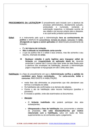 PROCEDIMENTO DA LICITAÇÃO O procedimento será iniciado com a abertura de
processo administrativo, devidamente autuado,
protocolado e numerado, contendo a
autorização respectiva, a indicação sucinta de
seu objeto e do recurso próprio para a despesa,
e ao qual serão juntados oportunamente:
Edital: é o instrumento pelo qual a Administração leva ao conhecimento do
público a abertura da concorrência, tomada de preços, concurso ou leilão,
divulgando as regras a serem aplicadas em determinado procedimento de
licitação;
• É a lei interna da Licitação.
• Não é utilizado na modalidade carta-convite
• o que se publica não é o edital e seus anexos, mas tão somente o seu
resumo, chamado de aviso.
 Qualquer cidadão é parte legítima para impugnar edital de
licitação por irregularidade na aplicação desta lei, devendo
protocolar o pedido até 5 (cinco) dias úteis antes da data fixada para
a abertura dos envelopes de habilitação, devendo a Administração
julgar e responder à impugnação em até 3 (três) dias úteis.
Habilitação: é a fase do procedimento em que a Administração verifica a aptidão do
candidato para futura contratação. Na carta-convite, leilão e
concurso, NÃO EXISTE A HABILITAÇÃO.
• nesta fase são eliminados os proponentes que não atenderem aos
termos e condições do edital.
• Os habilitados são confirmados e os demais são alijados.
• Contra o ato de habilitação cabe recurso hierárquico (paralisa o
processo);
• É iniciada a aptidão, onde são examinados os documentos;
• Atenção:
• O licitante inabilitado não poderá participar dos atos
subseqüentes;
• Ultrapassada a fase de habilitação dos concorrentes e abertas
as propostas, não cabe desclassificá-los por motivo
relacionado com a habilitação, salvo em razão de fatos
supervenientes ou só conhecidos após o julgamento;
AUTOR: ALEXANDRE JOSÉ GRANZOTTO – WWW.PROFESSORAMORIM.COM.BR
74
 