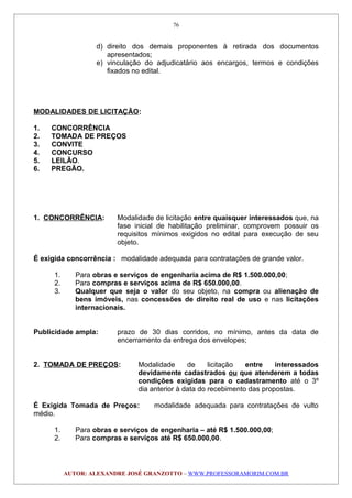 d) direito dos demais proponentes à retirada dos documentos
apresentados;
e) vinculação do adjudicatário aos encargos, termos e condições
fixados no edital.
MODALIDADES DE LICITAÇÃO:
1. CONCORRÊNCIA
2. TOMADA DE PREÇOS
3. CONVITE
4. CONCURSO
5. LEILÃO.
6. PREGÃO.
1. CONCORRÊNCIA: Modalidade de licitação entre quaisquer interessados que, na
fase inicial de habilitação preliminar, comprovem possuir os
requisitos mínimos exigidos no edital para execução de seu
objeto.
É exigida concorrência : modalidade adequada para contratações de grande valor.
1. Para obras e serviços de engenharia acima de R$ 1.500.000,00;
2. Para compras e serviços acima de R$ 650.000,00.
3. Qualquer que seja o valor do seu objeto, na compra ou alienação de
bens imóveis, nas concessões de direito real de uso e nas licitações
internacionais.
Publicidade ampla: prazo de 30 dias corridos, no mínimo, antes da data de
encerramento da entrega dos envelopes;
2. TOMADA DE PREÇOS: Modalidade de licitação entre interessados
devidamente cadastrados ou que atenderem a todas
condições exigidas para o cadastramento até o 3º
dia anterior à data do recebimento das propostas.
É Exigida Tomada de Preços: modalidade adequada para contratações de vulto
médio.
1. Para obras e serviços de engenharia – até R$ 1.500.000,00;
2. Para compras e serviços até R$ 650.000,00.
AUTOR: ALEXANDRE JOSÉ GRANZOTTO – WWW.PROFESSORAMORIM.COM.BR
76
 