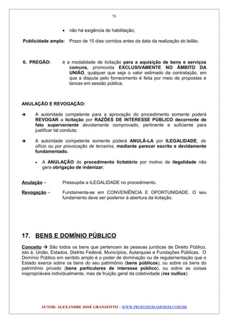 • não há exigência de habilitação;
Publicidade ampla: Prazo de 15 dias corridos antes da data da realização do leilão.
6. PREGÃO: é a modalidade de licitação para a aquisição de bens e serviços
comuns, promovida EXCLUSIVAMENTE NO ÂMBITO DA
UNIÃO, qualquer que seja o valor estimado da contratação, em
que a disputa pelo fornecimento é feita por meio de propostas e
lances em sessão pública.
ANULAÇÃO E REVOGAÇÃO:
 A autoridade competente para a aprovação do procedimento somente poderá
REVOGAR a licitação por RAZÕES DE INTERESSE PÚBLICO decorrente de
fato superveniente devidamente comprovado, pertinente e suficiente para
justificar tal conduta;
 A autoridade competente somente poderá ANULÁ-LA por ILEGALIDADE, de
ofício ou por provocação de terceiros, mediante parecer escrito e devidamente
fundamentado.
• A ANULAÇÃO do procedimento licitatório por motivo de ilegalidade não
gera obrigação de indenizar;
Anulação – Pressupõe a ILEGALIDADE no procedimento.
Revogação – Fundamenta-se em CONVENIÊNCIA E OPORTUNIDADE. O seu
fundamento deve ser posterior à abertura da licitação.
17. BENS E DOMÍNIO PÚBLICO
Conceito  São todos os bens que pertencem às pessoas jurídicas de Direito Público,
isto é, União, Estados, Distrito Federal, Municípios, Autarquias e Fundações Públicas. O
Domínio Público em sentido amplo é o poder de dominação ou de regulamentação que o
Estado exerce sobre os bens do seu patrimônio (bens públicos), ou sobre os bens do
patrimônio privado (bens particulares de interesse público), ou sobre as coisas
inapropriáveis individualmente, mas de fruição geral da coletividade (res nullius).
AUTOR: ALEXANDRE JOSÉ GRANZOTTO – WWW.PROFESSORAMORIM.COM.BR
78
 