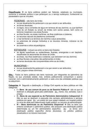 Classificação  os bens públicos podem ser federais, estaduais ou municipais,
conforme a entidade política a que pertençam ou o serviço autárquico, fundacional ou
paraestatal a que se vinculem.
FEDERAIS – são bens da União:
• os que atualmente lhe pertencem e os que vierem a ser atribuídos;
• as terras devolutas;
• os lagos, rios e correntes de água em terrenos de seu domínio, ou que banhem
mais de um Estado ou sirvam de limites com outros países, bem como os
terrenos marginais e as praias fluviais;
• as ilhas fluviais; as praias marítimas; as ilhas oceânicas e costeiras;
• os recursos naturais da plataforma continental;
• o mar territorial e os terrenos de marinha e seus acrescidos;
• os potenciais de energia hidráulica e os recursos minerais, inclusive os do
subsolo;
• as cavernas e sítios arqueológicos;
ESTADUAIS – incluem-se entre os bens dos Estados:
• as águas superficiais ou subterrâneas, fluentes, emergentes e em depósito,
ressalvadas as decorrentes de obras da União;
• as áreas, nas ilhas oceânicas e costeiras, que estiverem em seu domínio;
• as ilhas fluviais e lacustres não pertencentes à União;
• as terras devolutas não compreendidas entre as da União;
MUNICIPAIS –
• os que atualmente lhe pertencem e os que vierem a ser atribuídos;
• ruas, praças e áreas dominiais;
Obs.: Todos os bens públicos são bens nacionais, por integrantes do patrimônio da
Nação, na sua unicidade estatal, mas, embora politicamente componham o acervo
nacional, civil e administrativamente pertencem a cada uma das entidades públicas que
os adquiriram.
Categorias  Segundo a destinação, o Código Civil reparte os bens públicos em três
categorias:
• I – Bens de uso comum do povo ou de Domínio Público são os que se
destinam à utilização geral pela coletividade. Ex.: mares, rios, estradas, ruas e
praças;
• II – Bens de uso especial ou do Patrimônio Administrativo Indisponível 
São os que se destinam à execução dos serviços administrativos e serviços
públicos em geral. Ex.: um prédio em que esteja instalado um hospital público
ou sirva de sede para determinado órgão público; os veículos da administração;
• III – Bens dominicais ou do Patrimônio Disponível  São os bens que
embora constituam o patrimônio público, não possuem uma destinação pública
determinada ou um fim administrativo específico. Ex.: as terras sem
destinação pública específica (terras devolutas), os prédios públicos
desativados e os móveis inservíveis.
AUTOR: ALEXANDRE JOSÉ GRANZOTTO – WWW.PROFESSORAMORIM.COM.BR
79
 