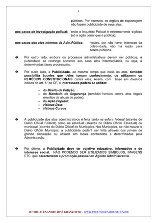 públicos. Por exemplo, os órgãos de espionagem
não fazem publicidade de seus atos;
nos casos de investigação policial: onde o Inquérito Policial é extremamente sigiloso
(só a ação penal que é pública);
nos casos dos atos internos da Adm.Pública: nestes, por não haver interesse da
coletividade, não há razão para
serem públicos.
 Por outro lado, embora os processos administrativos devam ser públicos, a
publicidade se restringe somente aos seus atos intermediários, ou seja, a
determinadas fases processuais.
 Por outro lado, a Publicidade, ao mesmo tempo que inicia os atos, também
possibilita àqueles que deles tomam conhecimento, de utilizarem os
REMÉDIOS CONSTITUCIONAIS contra eles. Assim, com base em diversos
incisos do art. 5° da CF, o interessado poderá se utilizar:
• do Direito de Petição;
• do Mandado de Segurança (remédio heróico contra atos ilegais
envoltos de abuso de poder);
• da Ação Popular;
• Habeas Data;
• Habeas Corpus.
 A publicidade dos atos administrativos é feita tanto na esfera federal (através do
Diário Oficial Federal) como na estadual (através do Diário Oficial Estadual) ou
municipal (através do Diário Oficial do Município). Nos Municípios, se não houver o
Diário Oficial Municipal, a publicidade poderá ser feita através dos jornais de
grande circulação ou afixada em locais conhecidos e determinados pela
Administração.
 Por último, a Publicidade deve ter objetivo educativo, informativo e de
interesse social, NÃO PODENDO SER UTILIZADOS SÍMBOLOS, IMAGENS
ETC. que caracterizem a promoção pessoal do Agente Administrativo.
AUTOR: ALEXANDRE JOSÉ GRANZOTTO – WWW.PROFESSORAMORIM.COM.BR
8
 