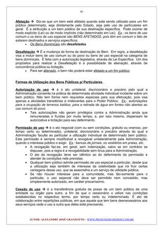 Afetação  Diz-se que um bem está afetado quando está sendo utilizado para um fim
público determinado, seja diretamente pelo Estado, seja pelo uso de particulares em
geral. É a atribuição a um bem público de sua destinação específica. Pode ocorrer de
modo explícito (Lei) ou de modo implícito (não determinado em Lei). Ex.: os bens de uso
comum o os bens de uso especial são BENS AFETADOS, pois têm em comum o fato de
estarem destinados a serviços específicos.
• Os Bens Dominicais são desafetados
Desafetação  É a mudança da forma de destinação do Bem. Em regra, a desafetação
visa a incluir bens de uso comum ou do povo ou bens de uso especial na categoria de
bens dominicais. É feita com a autorização legislativa, através de Lei Específica. Um dos
propósitos para realizar a Desafetação é a possibilidade de alienação, através de
concorrência pública ou licitação.
• Para ser alienado, o bem não poderá estar afetado a um fim público;
Formas de Utilização dos Bens Públicos p/ Particulares
Autorização de uso  é o ato unilateral, discricionário e precário pelo qual a
Administração consente na prática de determinada atividade individual incidente sobre um
bem público. Não tem forma nem requisitos especiais para sua efetivação, pois visa
apenas a atividades transitórias e irrelevantes para o Poder Público. Ex.: autorizações
para a ocupação de terrenos baldios, para a retirada de água em fontes não abertas ao
uso comum do povo.
• Tais autorizações não geram privilégios contra a Administração ainda que
remuneradas e fruídas por muito tempo, e, por isso mesmo, dispensam lei
autorizativa e licitação para seu deferimento.
Permissão de uso  é o ato negocial (com ou sem condições, gratuito ou oneroso, por
tempo certo ou determinado), unilateral, discricionário e precário através do qual a
Administração faculta ao particular a utilização individual de determinado bem público.
Esta permissão é sempre modificável e revogável unilateralmente pela Administração,
quando o interesse público o exigir. Ex.: bancas de jornais, os vestiários em praias, etc.
• A revogação faz-se, em geral, sem indenização, salvo se em contrário se
dispuser, pois a regra é a revogabilidade sem ônus para a Administração.
• O ato da revogação deve ser idêntico ao do deferimento da permissão e
atender às condições nele previstas.
• Qualquer bem público admite permissão de uso especial a particular, desde que
a utilização seja também de interesse da coletividade que irá fruir certas
vantagens desse uso, que se assemelha a um serviço de utilidade pública;
• Se não houver interesse para a comunidade, mas tão-somente para o
particular, o uso especial não deve ser permitido nem concedido, mas
simplesmente autorizado, em caráter precaríssimo.
Cessão de uso  é a transferência gratuita da posse de um bem público de uma
entidade ou órgão para outro, a fim de que o cessionário o utilize nas condições
estabelecidas no respectivo termo, por tempo certo ou indeterminado. É ato de
colaboração entre repartições públicas, em que aquela que tem bens desnecessários aos
seus serviços cede o uso a outra que deles está precisando.
AUTOR: ALEXANDRE JOSÉ GRANZOTTO – WWW.PROFESSORAMORIM.COM.BR
80
 