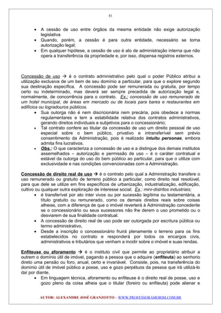 • A cessão de uso entre órgãos da mesma entidade não exige autorização
legislativa
• Quando, porém, a cessão é para outra entidade, necessário se torna
autorização legal;
• Em qualquer hipótese, a cessão de uso é ato de administração interna que não
opera a transferência da propriedade e, por isso, dispensa registros externos.
Concessão de uso  é o contrato administrativo pelo qual o poder Público atribui a
utilização exclusiva de um bem de seu domínio a particular, para que o explore segundo
sua destinação específica. A concessão pode ser remunerada ou gratuita, por tempo
certo ou indeterminado, mas deverá ser sempre precedida de autorização legal e,
normalmente, de concorrência para o contrato. Ex.: concessão de uso remunerado de
um hotel municipal, de áreas em mercado ou de locais para bares e restaurantes em
edifícios ou logradouros públicos.
• Sua outorga não é nem discricionária nem precária, pois obedece a normas
regulamentares e tem a estabilidade relativa dos contratos administrativos,
gerando direitos individuais e subjetivos para o concessionário;
• Tal contrato confere ao titular da concessão de uso um direito pessoal de uso
especial sobre o bem público, privativo e intransferível sem prévio
consentimento da Administração, pois é realizado intuitu personae, embora
admita fins lucrativos.
• Obs.: O que caracteriza a concessão de uso e a distingue dos demais institutos
assemelhados – autorização e permissão de uso – é o caráter contratual e
estável da outorga do uso do bem público ao particular, para que o utilize com
exclusividade e nas condições convencionadas com a Administração.
Concessão de direito real de uso  é o contrato pelo qual a Administração transfere o
uso remunerado ou gratuito de terreno público a particular, como direito real resolúvel,
para que dele se utilize em fins específicos de urbanização, industrialização, edificação,
cultivo ou qualquer outra exploração de interesse social. Ex.: mini-distritos industriais;
• é transferível por ato inter vivos ou por sucessão legítima ou testamentária, a
título gratuito ou remunerado, como os demais direitos reais sobre coisas
alheias, com a diferença de que o imóvel reverterá à Administração concedente
se o concessionário ou seus sucessores não lhe derem o uso prometido ou o
desviarem de sua finalidade contratual.
• A concessão de direito real de uso pode ser outorgada por escritura pública ou
termo administrativo,
• Desde a inscrição o concessionário fruirá plenamente o terreno para os fins
estabelecidos no contrato e responderá por todos os encargos civis,
administrativos e tributários que venham a incidir sobre o imóvel e suas rendas.
Enfiteuse ou aforamento  é o instituto civil que permite ao proprietário atribuir a
outrem o domínio útil de imóvel, pagando a pessoa que o adquire (enfiteuta) ao senhorio
direto uma pensão ou foro, anual, certo e invariável. Consiste, pois, na transferência do
domínio útil de imóvel público a posse, uso e gozo perpétuos da pessoa que irá utilizá-lo
daí por diante.
• Em linguagem técnica, aforamento ou enfiteuse é o direito real de posse, uso e
gozo pleno da coisa alheia que o titular (foreiro ou enfiteuta) pode alienar e
AUTOR: ALEXANDRE JOSÉ GRANZOTTO – WWW.PROFESSORAMORIM.COM.BR
81
 