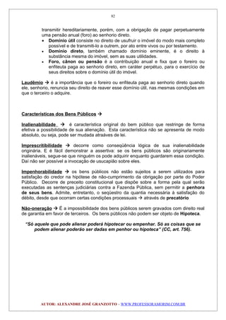 transmitir hereditariamente, porém, com a obrigação de pagar perpetuamente
uma pensão anual (foro) ao senhorio direto.
• Domínio útil consiste no direito de usufruir o imóvel do modo mais completo
possível e de transmiti-lo a outrem, por ato entre vivos ou por testamento.
• Domínio direto, também chamado domínio eminente, é o direito à
substância mesma do imóvel, sem as suas utilidades.
• Foro, cânon ou pensão é a contribuição anual e fixa que o foreiro ou
enfiteuta paga ao senhorio direto, em caráter perpétuo, para o exercício de
seus direitos sobre o domínio útil do imóvel.
Laudêmio  é a importância que o foreiro ou enfiteuta paga ao senhorio direto quando
ele, senhorio, renuncia seu direito de reaver esse domínio útil, nas mesmas condições em
que o terceiro o adquire.
Características dos Bens Públicos 
Inalienabilidade  é característica original do bem público que restringe de forma
efetiva a possibilidade de sua alienação. Esta característica não se apresenta de modo
absoluto, ou seja, pode ser mudada atraáves de lei.
Imprescritibilidade  decorre como conseqüência lógica de sua inalienabilidade
originária. E é fácil demonstrar a assertiva: se os bens públicos são originariamente
inalienáveis, segue-se que ninguém os pode adquirir enquanto guardarem essa condição.
Daí não ser possível a invocação de usucapião sobre eles.
Impenhorabilidade  os bens públicos não estão sujeitos a serem utilizados para
satisfação do credor na hipótese de não-cumprimento da obrigação por parte do Poder
Público. Decorre de preceito constitucional que dispõe sobre a forma pela qual serão
executadas as sentenças judiciárias contra a Fazenda Pública, sem permitir a penhora
de seus bens. Admite, entretanto, o seqüestro da quantia necessária à satisfação do
débito, desde que ocorram certas condições processuais  através de precatório
Não-oneração  É a impossibilidade dos bens públicos serem gravados com direito real
de garantia em favor de terceiros. Os bens públicos não podem ser objeto de Hipoteca.
“Só aquele que pode alienar poderá hipotecar ou empenhar. Só as coisas que se
podem alienar poderão ser dadas em penhor ou hipoteca” (CC, art. 756).
AUTOR: ALEXANDRE JOSÉ GRANZOTTO – WWW.PROFESSORAMORIM.COM.BR
82
 