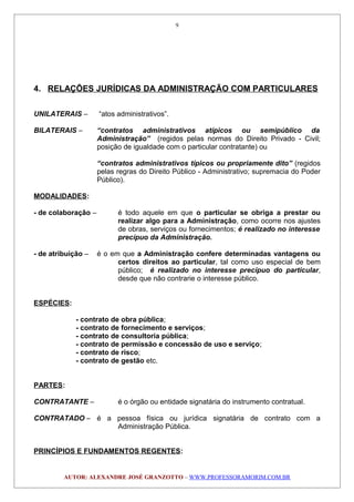 4. RELAÇÕES JURÍDICAS DA ADMINISTRAÇÃO COM PARTICULARES
UNILATERAIS – “atos administrativos”.
BILATERAIS – “contratos administrativos atípicos ou semipúblico da
Administração” (regidos pelas normas do Direito Privado - Civil;
posição de igualdade com o particular contratante) ou
“contratos administrativos típicos ou propriamente dito” (regidos
pelas regras do Direito Público - Administrativo; supremacia do Poder
Público).
MODALIDADES:
- de colaboração – é todo aquele em que o particular se obriga a prestar ou
realizar algo para a Administração, como ocorre nos ajustes
de obras, serviços ou fornecimentos; é realizado no interesse
precípuo da Administração.
- de atribuição – é o em que a Administração confere determinadas vantagens ou
certos direitos ao particular, tal como uso especial de bem
público; é realizado no interesse precípuo do particular,
desde que não contrarie o interesse público.
ESPÉCIES:
- contrato de obra pública;
- contrato de fornecimento e serviços;
- contrato de consultoria pública;
- contrato de permissão e concessão de uso e serviço;
- contrato de risco;
- contrato de gestão etc.
PARTES:
CONTRATANTE – é o órgão ou entidade signatária do instrumento contratual.
CONTRATADO – é a pessoa física ou jurídica signatária de contrato com a
Administração Pública.
PRINCÍPIOS E FUNDAMENTOS REGENTES:
AUTOR: ALEXANDRE JOSÉ GRANZOTTO – WWW.PROFESSORAMORIM.COM.BR
9
 
