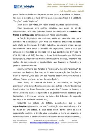Direito Administrativo p/ Técnico de Seguro
Social do INSS. Teoria e exercícios comentados.
Prof. Daniel Mesquita Aula 00
Prof. Daniel Mesquita www.estrategiaconcursos.com.br 9 de 106
Twitter: @danielmqt danielmesquita@estrategiaconcursos.com.br Facebook: Daniel Mesquita
povo. Todos os Poderes são partes de um todo: a atividade do Estado.
Por isso, a designação mais correta para essa repartição é o vocábulo
Além disso, por vezes, um Poder exerce atividade típica de outro.
Esse fenômeno será melhor estudado nas aulas de direito
constitucional, mas não podemos deixar de mencionar o sistema de
freios e contrapesos consagrado em nossa Constituição.
A função legislativa, por exemplo, pode ser exercida, nos casos
definidos na Constituição, por meio de medidas provisórias editadas
pelo chefe do Executivo. O Poder Judiciário, do mesmo modo, possui
instrumentos para sanar a omissão do Legislativo, como a ADI por
omissão e o mandado de injunção (foi o que decidido pelo STF nos MI
670, MI 708 e MI 712) Também o Poder Judiciário pode, em hipóteses
excepcionais, interferir no mérito administrativo, ou seja, interferir nas
razões de conveniência e oportunidade que levaram o Executivo a
praticar determinado ato.
cada um dos Poderes. Por isso, se diz que a separação das funções no
ições típicas e
atípicas (estas, em tese, seriam de outro Poder).
Além disso, no sistema de freios e contrapesos, as funções
promovem uma mútua fiscalização umas das outras (o Poder Legislativo
fiscaliza atos dos Poder Executivo, por meio dos Tribunais de Contas, o
Poder Judiciário avalia a legalidade e os procedimentos adotados pelo
Legislativo, o Executivo nomeia os juízes dos tribunais de segunda
instância e de instância superior etc.).
Seguindo no estudo do Estado, percebemos que a sua
organização é promovida por sua Constituição, que, normalmente, é a
lei maior de um Estado. É esse texto quem define como se da a
organização política, a divisão dos territórios, a forma de governo, a
forma de Estado, a delimitação das atribuições de cada função (Poder),
00000000000
00000000000 - DEMO
 