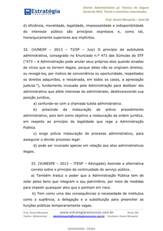 Direito Administrativo p/ Técnico de Seguro
Social do INSS. Teoria e exercícios comentados.
Prof. Daniel Mesquita Aula 00
Prof. Daniel Mesquita www.estrategiaconcursos.com.br 99 de 106
Twitter: @danielmqt danielmesquita@estrategiaconcursos.com.br Facebook: Daniel Mesquita
d) eficiência, moralidade, legalidade, impessoalidade e indisponibilidade
do interesse público são princípios expressos e, como tal,
hierarquicamente superiores aos implícitos.
32. (VUNESP 2013 TJ/SP Juiz) O princípio da autotutela
administrativa, consagrado no Enunciado n.º 473 das Súmulas do STF
A Administração pode anular seus próprios atos quando eivados
de vícios que os tornem ilegais, porque deles não se originam direitos;
ou revogá-los, por motivo de conveniência ou oportunidade, respeitados
os direitos adquiridos, e ressalvada, em todos os casos, a apreciação
nistração para desfazer ato
administrativo que afete interesse do administrado, desfavorecendo sua
posição jurídica,
a) confunde-se com a chamada tutela administrativa.
b) prescinde da instauração de prévio procedimento
administrativo, pois tem como objetivo a restauração da ordem jurídica,
em respeito ao princípio da legalidade que rege a Administração
Pública.
c) exige prévia instauração de processo administrativo, para
assegurar o devido processo legal.
d) pode ser invocado apenas em relação aos atos administrativos
ilegais.
33. (VUNESPE 2013 ITESP Advogado) Assinale a alternativa
correta sobre o princípio da continuidade do serviço público.
a) Também traduz o poder que a Administração Pública tem de
zelar pelos bens que integram o seu patrimônio, por meio de medidas
para impedir quaisquer atos que o ponham em risco.
b) Tem como uma das consequências a necessidade de institutos
como a suplência, a delegação e a substituição para preencher as
funções públicas temporariamente vagas.
00000000000
00000000000 - DEMO
 