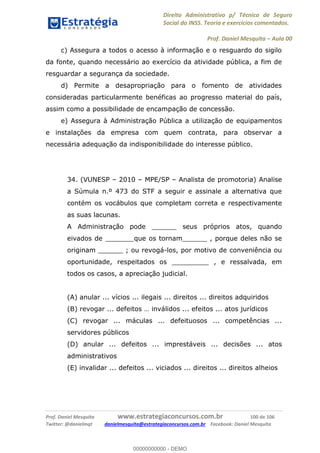 Direito Administrativo p/ Técnico de Seguro
Social do INSS. Teoria e exercícios comentados.
Prof. Daniel Mesquita Aula 00
Prof. Daniel Mesquita www.estrategiaconcursos.com.br 100 de 106
Twitter: @danielmqt danielmesquita@estrategiaconcursos.com.br Facebook: Daniel Mesquita
c) Assegura a todos o acesso à informação e o resguardo do sigilo
da fonte, quando necessário ao exercício da atividade pública, a fim de
resguardar a segurança da sociedade.
d) Permite a desapropriação para o fomento de atividades
consideradas particularmente benéficas ao progresso material do país,
assim como a possibilidade de encampação de concessão.
e) Assegura à Administração Pública a utilização de equipamentos
e instalações da empresa com quem contrata, para observar a
necessária adequação da indisponibilidade do interesse público.
34. (VUNESP 2010 MPE/SP Analista de promotoria) Analise
a Súmula n.º 473 do STF a seguir e assinale a alternativa que
contém os vocábulos que completam correta e respectivamente
as suas lacunas.
A Administração pode ______ seus próprios atos, quando
eivados de _______que os tornam______ , porque deles não se
originam ______ ; ou revogá-los, por motivo de conveniência ou
oportunidade, respeitados os _________ , e ressalvada, em
todos os casos, a apreciação judicial.
(A) anular ... vícios ... ilegais ... direitos ... direitos adquiridos
(C) revogar ... máculas ... defeituosos ... competências ...
servidores públicos
(D) anular ... defeitos ... imprestáveis ... decisões ... atos
administrativos
(E) invalidar ... defeitos ... viciados ... direitos ... direitos alheios
00000000000
00000000000 - DEMO
 