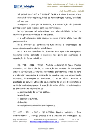 Direito Administrativo p/ Técnico de Seguro
Social do INSS. Teoria e exercícios comentados.
Prof. Daniel Mesquita Aula 00
Prof. Daniel Mesquita www.estrategiaconcursos.com.br 101 de 106
Twitter: @danielmqt danielmesquita@estrategiaconcursos.com.br Facebook: Daniel Mesquita
35. (VUNESP 2010 FUNDAÇÃO CASA Analista Administrativo-
Direito) Sobre o regime jurídico da Administração Pública, é correto
afirmar que
a) segundo o princípio da isonomia, a Administração não pode ter
privilégios em suas relações com os administrados.
b) as pessoas administrativas têm disponibilidade sobre os
interesses públicos confiados à sua guarda.
c) a Administração pode revogar os seus próprios atos, mas não
pode anulá-los.
d) o princípio da continuidade fundamenta a encampação da
concessão do serviço público pelo Estado.
e) o ato discricionário do administrador que não transgrediu
nenhuma norma concreta e expressa não pode ser submetido à
apreciação do Poder Judiciário.
36. (FCC - 2012 - TJ-RJ - Analista Judiciário) O Poder Público
contratou, na forma da lei, a prestação de serviços de transporte
urbano à população. A empresa contratada providenciou todos os bens
e materiais necessários à prestação do serviço, mas em determinado
momento, interrompeu as atividades. O Poder Público assumiu a
prestação do serviço, utilizando-se, na forma da lei, dos bens materiais
de titularidade da empresa. A atuação do poder público consubstanciou-
se em expressão do princípio da
a) continuidade do serviço público.
b) eficiência.
c) segurança jurídica.
d) boa-fé.
e) indisponibilidade do interesse público.
37. (FCC - 2011 - TRT - 20ª REGIÃO- Técnico Judiciário - Área
Administrativa) O serviço público não é passível de interrupção ou
00000000000
00000000000 - DEMO
 