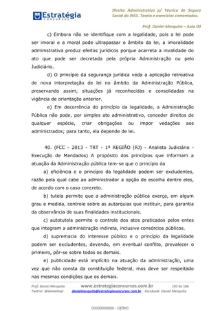 Direito Administrativo p/ Técnico de Seguro
Social do INSS. Teoria e exercícios comentados.
Prof. Daniel Mesquita Aula 00
Prof. Daniel Mesquita www.estrategiaconcursos.com.br 103 de 106
Twitter: @danielmqt danielmesquita@estrategiaconcursos.com.br Facebook: Daniel Mesquita
c) Embora não se identifique com a legalidade, pois a lei pode
ser imoral e a moral pode ultrapassar o âmbito da lei, a imoralidade
administrativa produz efeitos jurídicos porque acarreta a invalidade do
ato que pode ser decretada pela própria Administração ou pelo
Judiciário.
d) O princípio da segurança jurídica veda a aplicação retroativa
de nova interpretação de lei no âmbito da Administração Pública,
preservando assim, situações já reconhecidas e consolidadas na
vigência de orientação anterior.
e) Em decorrência do princípio da legalidade, a Administração
Pública não pode, por simples ato administrativo, conceder direitos de
qualquer espécie, criar obrigações ou impor vedações aos
administrados; para tanto, ela depende de lei.
40. (FCC - 2013 - TRT - 1ª REGIÃO (RJ) - Analista Judiciário -
Execução de Mandados) A propósito dos princípios que informam a
atuação da Administração pública tem-se que o princípio da
a) eficiência e o princípio da legalidade podem ser excludentes,
razão pela qual cabe ao administrador a opção de escolha dentre eles,
de acordo com o caso concreto.
b) tutela permite que a administração pública exerça, em algum
grau e medida, controle sobre as autarquias que instituir, para garantia
da observância de suas finalidades institucionais.
c) autotutela permite o controle dos atos praticados pelos entes
que integram a administração indireta, inclusive consórcios públicos.
d) supremacia do interesse público e o princípio da legalidade
podem ser excludentes, devendo, em eventual conflito, prevalecer o
primeiro, pôr-se sobre todos os demais.
e) publicidade está implícito na atuação da administração, uma
vez que não consta da constituição federal, mas deve ser respeitado
nas mesmas condições que os demais.
00000000000
00000000000 - DEMO
 