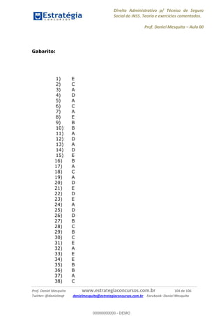 Direito Administrativo p/ Técnico de Seguro
Social do INSS. Teoria e exercícios comentados.
Prof. Daniel Mesquita Aula 00
Prof. Daniel Mesquita www.estrategiaconcursos.com.br 104 de 106
Twitter: @danielmqt danielmesquita@estrategiaconcursos.com.br Facebook: Daniel Mesquita
Gabarito:
1) E
2) C
3) A
4) D
5) A
6) C
7) A
8) E
9) B
10) B
11) A
12) D
13) A
14) D
15) E
16) B
17) A
18) C
19) A
20) D
21) E
22) D
23) E
24) A
25) D
26) D
27) B
28) C
29) B
30) C
31) E
32) A
33) E
34) E
35) B
36) B
37) A
38) C
00000000000
00000000000 - DEMO
 