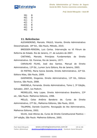 Direito Administrativo p/ Técnico de Seguro
Social do INSS. Teoria e exercícios comentados.
Prof. Daniel Mesquita Aula 00
Prof. Daniel Mesquita www.estrategiaconcursos.com.br 105 de 106
Twitter: @danielmqt danielmesquita@estrategiaconcursos.com.br Facebook: Daniel Mesquita
39) B
40) D
41) A
42) C
43) B
44) A
45) B
11. Referências
ALEXANDRINO, Marcelo. PAULO, Vicente. Direito Administrativo
Descomplicado. 18ª Ed., São Paulo, Método, 2010.
BRESSER-PEREIRA, Luiz Carlos. Intervenção no VI Fórum da
Reforma do Estado. Rio de Janeiro, 1º. de outubro de 2007.
CAETANO, Marcelo. Princípios Fundamentais de Direito
Administrativo. Ed. Forense, Rio de Janeiro, 1977.
CARVALHO FILHO, José dos Santos. Manual de Direito
Administrativo, 13ª Ed., Lumen Juris Editora, Rio de Janeiro, 2005.
DI PIETRO, Maria Sylvia Zanella. Direito Administrativo. 22ª Ed.
Editora Atlas, São Paulo, 2009.
GASPARINI, Diogenes. Direito Administrativo, 13ª Ed., Editora
Saraiva, São Paulo, 2008.
MARINELA, Fernanda. Direito Administrativo, Tomo I, 3ª Edição,
Salvador, 2007, Jus Podivm.
MEIRELLES, Hely Lopes. Direito Administrativo Brasileiro, 23ª
ed., São Paulo: Malheiros Editores, 1998.
MELLO, Celso Antônio Bandeira de. Curso de Direito
Administrativo, 27ª Ed., Malheiros Editores, São Paulo, 2010.
TALAMINI, Daniele Coutinho. Revogação do Ato Administrativo,
Malheiros Editores, 2002.
SILVA, José Afonso da. Curso de Direito Constitucional Positivo
24ª edição, São Paulo: Malheiros Editores, 2005.
00000000000
00000000000 - DEMO
 