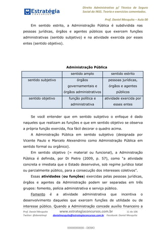 Direito Administrativo p/ Técnico de Seguro
Social do INSS. Teoria e exercícios comentados.
Prof. Daniel Mesquita Aula 00
Prof. Daniel Mesquita www.estrategiaconcursos.com.br 11 de 106
Twitter: @danielmqt danielmesquita@estrategiaconcursos.com.br Facebook: Daniel Mesquita
Em sentido estrito, a Administração Pública é subdividida nas
pessoas jurídicas, órgãos e agentes públicos que exercem funções
administrativas (sentido subjetivo) e na atividade exercida por esses
entes (sentido objetivo).
Administração Pública
sentido amplo sentido estrito
sentido subjetivo órgãos
governamentais e
órgãos administrativos
pessoas jurídicas,
órgãos e agentes
públicos
sentido objetivo função política e
administrativa
atividade exercida por
esses entes
Se você entender que em sentido subjetivo o enfoque é dado
naqueles que realizam as funções e que em sentido objetivo se observa
a própria função exercida, fica fácil decorar o quadro acima.
A Administração Pública em sentido subjetivo (designada por
Vicente Paulo e Marcelo Alexendrino como Administração Pública em
sentido formal ou orgânico).
Em sentido objetivo (= material ou funcional), a Administração
concreta e imediata que o Estado desenvolve, sob regime jurídico total
.
Essas atividades (ou funções) exercidas pelas pessoas jurídicas,
órgãos e agentes da Administração podem ser separadas em três
grupos: fomento, polícia administrativa e serviço público.
Fomento é a atividade administrativa que incentiva o
desenvolvimento daqueles que exercem funções de utilidade ou de
interesse público. Quando a Administração concede auxílio financeiro a
00000000000
00000000000 - DEMO
 