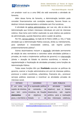Direito Administrativo p/ Técnico de Seguro
Social do INSS. Teoria e exercícios comentados.
Prof. Daniel Mesquita Aula 00
Prof. Daniel Mesquita www.estrategiaconcursos.com.br 12 de 106
Twitter: @danielmqt danielmesquita@estrategiaconcursos.com.br Facebook: Daniel Mesquita
um produtor rural ou a uma ONG ela está exercendo a atividade de
fomento.
Além dessa forma de fomento, a Administração também pode
conceder financiamentos sob condições especiais, favores fiscais ou
destinar imóveis desapropriados a entidades sem fins lucrativos.
A atividade de polícia administrativa, por sua vez, são os atos da
Administração que limitam interesses individuais em prol do interesse
coletivo. Esse tema será melhor explorado na aula relativa aos poderes
da administração, quando falaremos sobre o poder de polícia.
Por fim, serviço público
atividade que a Administração Pública executa, direta ou indiretamente,
para satisfazer à necessidade coletiva, sob regime jurídico
Outros doutrinadores incluem a regulação (atividade permanente
de edição de atos normativos e concretos sobre atividades públicas e
privadas, de modo a implementar políticas de governo) e a intervenção
(direta = atuação do Estado no domínio econômico; e indireta =
regulamentação e fiscalização de atividades privadas) como funções da
Administração Pública.
Todas essas funções têm por finalidade executar as políticas de
governo, exercer a função administrativa em prol do interesse público,
promover a ordem econômica, urbanística, financeira etc., promover
serviços públicos essenciais e incentivar as atividades privadas de
interesse social.
ESTADO GOVERNO ADM. PÚBLICA
É um ente, um
sujeito de direitos,
que tem como
elementos o
povo, o território e
É a expressão política
de comando, de
iniciativa, de fixação
de objetivos do
Estado e de
A atividade (sentido
objetivo) que o Estado
desenvolve, sob regime
público, para a realização
dos interesses coletivos,
00000000000
00000000000 - DEMO
 