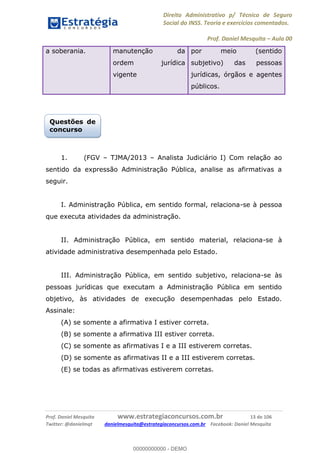 Direito Administrativo p/ Técnico de Seguro
Social do INSS. Teoria e exercícios comentados.
Prof. Daniel Mesquita Aula 00
Prof. Daniel Mesquita www.estrategiaconcursos.com.br 13 de 106
Twitter: @danielmqt danielmesquita@estrategiaconcursos.com.br Facebook: Daniel Mesquita
a soberania. manutenção da
ordem jurídica
vigente
por meio (sentido
subjetivo) das pessoas
jurídicas, órgãos e agentes
públicos.
1. (FGV TJMA/2013 Analista Judiciário I) Com relação ao
sentido da expressão Administração Pública, analise as afirmativas a
seguir.
I. Administração Pública, em sentido formal, relaciona-se à pessoa
que executa atividades da administração.
II. Administração Pública, em sentido material, relaciona-se à
atividade administrativa desempenhada pelo Estado.
III. Administração Pública, em sentido subjetivo, relaciona-se às
pessoas jurídicas que executam a Administração Pública em sentido
objetivo, às atividades de execução desempenhadas pelo Estado.
Assinale:
(A) se somente a afirmativa I estiver correta.
(B) se somente a afirmativa III estiver correta.
(C) se somente as afirmativas I e a III estiverem corretas.
(D) se somente as afirmativas II e a III estiverem corretas.
(E) se todas as afirmativas estiverem corretas.
Questões de
concurso
00000000000
00000000000 - DEMO
 