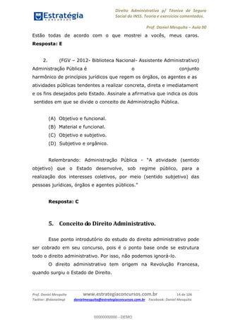 Direito Administrativo p/ Técnico de Seguro
Social do INSS. Teoria e exercícios comentados.
Prof. Daniel Mesquita Aula 00
Prof. Daniel Mesquita www.estrategiaconcursos.com.br 14 de 106
Twitter: @danielmqt danielmesquita@estrategiaconcursos.com.br Facebook: Daniel Mesquita
Estão todas de acordo com o que mostrei a vocês, meus caros.
Resposta: E
2. (FGV 2012- Biblioteca Nacional- Assistente Administrativo)
Administração Pública é o conjunto
harmônico de princípios jurídicos que regem os órgãos, os agentes e as
atividades públicas tendentes a realizar concreta, direta e imediatament
e os fins desejados pelo Estado. Assinale a afirmativa que indica os dois
sentidos em que se divide o conceito de Administração Pública.
(A) Objetivo e funcional.
(B) Material e funcional.
(C) Objetivo e subjetivo.
(D) Subjetivo e orgânico.
Relembrando: Administração Pública - A atividade (sentido
objetivo) que o Estado desenvolve, sob regime público, para a
realização dos interesses coletivos, por meio (sentido subjetivo) das
pessoas jurídicas, órgãos e agentes públicos.
Resposta: C
5. Conceito do Direito Administrativo.
Esse ponto introdutório do estudo do direito administrativo pode
ser cobrado em seu concurso, pois é o ponto base onde se estrutura
todo o direito administrativo. Por isso, não podemos ignorá-lo.
O direito administrativo tem origem na Revolução Francesa,
quando surgiu o Estado de Direito.
00000000000
00000000000 - DEMO
 
