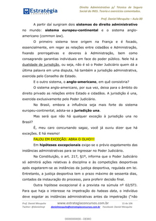 Direito Administrativo p/ Técnico de Seguro
Social do INSS. Teoria e exercícios comentados.
Prof. Daniel Mesquita Aula 00
Prof. Daniel Mesquita www.estrategiaconcursos.com.br 15 de 106
Twitter: @danielmqt danielmesquita@estrategiaconcursos.com.br Facebook: Daniel Mesquita
A partir daí surgiram dois sistemas do direito administrativo
no mundo: sistema europeu-continental e o sistema anglo-
americano (common law).
O primeiro sistema teve origem na França e é focado,
essencialmente, em reger as relações entre cidadãos e Administração,
fixando prerrogativas e deveres à Administração, bem como
consagrando garantias individuais em face do poder público. Nele há a
dualidade de jurisdição, ou seja, não é só o Poder Judiciário quem dá a
última palavra em uma disputa, há também a jurisdição administrativa,
exercida pelo Conselho de Estado.
E o outro sistema, o anglo-americano, em quê consistiria?
O sistema anglo-americano, por sua vez, deixa para o âmbito do
direito privado as relações entre Estado e cidadãos. A jurisdição é una,
exercida exclusivamente pelo Poder Judiciário.
No Brasil, embora a influência seja mais forte do sistema
europeu-continental, adota-se a jurisdição una.
Mas será que não há qualquer exceção à jurisdição una no
Brasil?
É, meu caro concursando sagaz, você já ouviu dizer que há
exceções. E há mesmo!
FALOU EM EXCEÇÃO: ABRA O OLHO!!!
Em hipóteses excepcionais exige-se o prévio esgotamento das
instâncias administrativas para se ingressar no Poder Judiciário.
Na Constituição, o art. 217, §1º, informa que o Poder Judiciário
só admitirá ações relativas à disciplina e às competições desportivas
após esgotarem-se as instâncias da justiça desportiva, regulada em lei.
Entretanto, a justiça desportiva tem o prazo máximo de sessenta dias,
contados da instauração do processo, para proferir decisão final.
Outra hipótese excepcional é a prevista na súmula nº 02/STJ.
Para que haja o interesse na impetração do habeas data, o indivíduo
00000000000
00000000000 - DEMO
 
