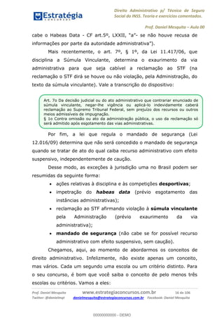Direito Administrativo p/ Técnico de Seguro
Social do INSS. Teoria e exercícios comentados.
Prof. Daniel Mesquita Aula 00
Prof. Daniel Mesquita www.estrategiaconcursos.com.br 16 de 106
Twitter: @danielmqt danielmesquita@estrategiaconcursos.com.br Facebook: Daniel Mesquita
cabe o Habeas Data - - se não houve recusa de
Mais recentemente, o art. 7º, § 1º, da Lei 11.417/06, que
disciplina a Súmula Vinculante, determina o exaurimento da via
administrativa para que seja cabível a reclamação ao STF (na
reclamação o STF dirá se houve ou não violação, pela Administração, do
texto da súmula vinculante). Vale a transcrição do dispositivo:
Por fim, a lei que regula o mandado de segurança (Lei
12.016/09) determina que não será concedido o mandado de segurança
quando se tratar de ato do qual caiba recurso administrativo com efeito
suspensivo, independentemente de caução.
Desse modo, as exceções à jurisdição uma no Brasil podem ser
resumidas da seguinte forma:
ações relativas à disciplina e às competições desportivas;
impetração do habeas data (prévio esgotamento das
instâncias administrativas);
reclamação ao STF afirmando violação à súmula vinculante
pela Administração (prévio exaurimento da via
administrativa);
mandado de segurança (não cabe se for possível recurso
administrativo com efeito suspensivo, sem caução).
Chegamos, aqui, ao momento de abordarmos os conceitos de
direito administrativo. Infelizmente, não existe apenas um conceito,
mas vários. Cada um segundo uma escola ou um critério distinto. Para
o seu concurso, é bom que você saiba o conceito de pelo menos três
escolas ou critérios. Vamos a eles:
Art. 7o Da decisão judicial ou do ato administrativo que contrariar enunciado de
súmula vinculante, negar-lhe vigência ou aplicá-lo indevidamente caberá
reclamação ao Supremo Tribunal Federal, sem prejuízo dos recursos ou outros
meios admissíveis de impugnação.
§ 1o Contra omissão ou ato da administração pública, o uso da reclamação só
será admitido após esgotamento das vias administrativas.
00000000000
00000000000 - DEMO
 