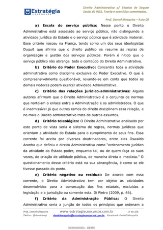 Direito Administrativo p/ Técnico de Seguro
Social do INSS. Teoria e exercícios comentados.
Prof. Daniel Mesquita Aula 00
Prof. Daniel Mesquita www.estrategiaconcursos.com.br 17 de 106
Twitter: @danielmqt danielmesquita@estrategiaconcursos.com.br Facebook: Daniel Mesquita
a) Escola do serviço público: Nesse ponto o Direito
Administrativo está associado ao serviço público, não distinguindo a
atividade jurídica do Estado e o serviço público que é atividade material.
Esse critério nasceu na França, tendo como um dos seus ideologistas
Duguit que afirma que o direito público se resume às regras de
organização e gestão dos serviços públicos. Porém é nítido que o
serviço público não abrange todo o conteúdo do Direito Administrativo.
b) Critério do Poder Executivo: Concentra toda a atividade
administrativa como disciplina exclusiva do Poder Executivo. O que é
compreensivelmente questionável, levando-se em conta que todos os
demais Poderes podem exercer atividade Administrativa.
c) Critério das relações jurídico-administrativas: Alguns
autores afirmam que o Direito Administrativo é o conjunto de normas
que norteiam o enlace entre a Administração e os administrados. O que
é inadmissível já que outros ramos do direito disciplinam essa relação, e
no mais o Direito administrativo trata de outros assuntos.
d) Critério teleológico: O Direito Administrativo analisado por
este ponto de vista seria o sistema de regras, normas jurídicas que
orientam a atividade do Estado para o cumprimento de seus fins. Essa
corrente foi aceita por diversos doutrinadores, entre eles Oswaldo
da atividade do Estado-poder, enquanto tal, ou de quem faça as suas
questionamento desse critério está na sua abrangência, é como se ele
tivesse passado do ponto.
e) Critério negativo ou residual: De acordo com essa
corrente, o Direito Administrativo tem por objeto as atividades
desenvolvidas para a consecução dos fins estatais, excluídas a
legislação e a jurisdição ou somente esta. Di Pietro (2009, p. 46).
f) Critério da Administração Pública: O Direito
Administrativo seria a junção de todos os princípios que ordenam a
00000000000
00000000000 - DEMO
 