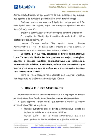 Direito Administrativo p/ Técnico de Seguro
Social do INSS. Teoria e exercícios comentados.
Prof. Daniel Mesquita Aula 00
Prof. Daniel Mesquita www.estrategiaconcursos.com.br 18 de 106
Twitter: @danielmqt danielmesquita@estrategiaconcursos.com.br Facebook: Daniel Mesquita
Administração Pública, no que concerne às suas entidades, aos órgãos,
aos agentes e às atividades para realizar o que o Estado almeja.
Professor isso cai em concurso? Pode ter certeza que sim! Se
você quiser focar em alguns, foque nas definições apresentadas nos
itens (a), (d), (e) e (f).
E qual é a conceituação admitida hoje pela doutrina brasileira?
O conceito de Direito Administrativo dependerá do critério
adotado por cada doutrinador.
Administrativo é o ramo do direito público interno que visa a satisfazer
os interesses da colet
Di Pietro, por sua vez, conceitua o direito administrativo
o ramo do direito Público que tem por objeto os órgãos,
agentes e pessoas jurídicas administrativas que integram a
Administração Pública, a atividade jurídica não contenciosa que
exerce e os bens de que se utiliza para a consecução de seus
Como se vê, o conceito mais admitido pela doutrina brasileira
tem inspiração no critério da Administração Pública.
6. Objeto do Direito Administrativo
O principal objeto do direito administrativo é a regulação da função
administrativa. Essa função administrativa envolve vários aspetos.
E quais aspectos seriam esses, que formam o objeto do direito
administrativo? São os seguintes:
Aspecto subjetivo: aqui o direito administrativo estuda os
órgãos, as entidades e os agentes públicos;
Aspecto jurídico: aqui o direito administrativo avalia as
prerrogativas da Administração e as sujeições jurídicas.
00000000000
00000000000 - DEMO
 