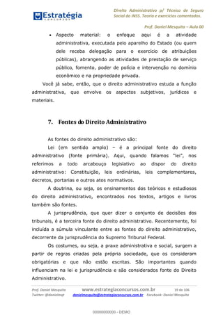 Direito Administrativo p/ Técnico de Seguro
Social do INSS. Teoria e exercícios comentados.
Prof. Daniel Mesquita Aula 00
Prof. Daniel Mesquita www.estrategiaconcursos.com.br 19 de 106
Twitter: @danielmqt danielmesquita@estrategiaconcursos.com.br Facebook: Daniel Mesquita
Aspecto material: o enfoque aqui é a atividade
administrativa, executada pelo aparelho do Estado (ou quem
dele receba delegação para o exercício de atribuições
públicas), abrangendo as atividades de prestação de serviço
público, fomento, poder de polícia e intervenção no domínio
econômico e na propriedade privada.
Você já sabe, então, que o direito administrativo estuda a função
administrativa, que envolve os aspectos subjetivos, jurídicos e
materiais.
7. Fontes do Direito Administrativo
As fontes do direito administrativo são:
Lei (em sentido amplo) é a principal fonte do direito
referimos a todo arcabouço legislativo ao dispor do direito
administrativo: Constituição, leis ordinárias, leis complementares,
decretos, portarias e outros atos normativos.
A doutrina, ou seja, os ensinamentos dos teóricos e estudiosos
do direito administrativo, encontrados nos textos, artigos e livros
também são fontes.
A jurisprudência, que quer dizer o conjunto de decisões dos
tribunais, é a terceira fonte do direito administrativo. Recentemente, foi
incluída a súmula vinculante entre as fontes do direito administrativo,
decorrente da jurisprudência do Supremo Tribunal Federal.
Os costumes, ou seja, a praxe administrativa e social, surgem a
partir de regras criadas pela própria sociedade, que os consideram
obrigatórias e que não estão escritas. São importantes quando
influenciam na lei e jurisprudência e são considerados fonte do Direito
Administrativo.
00000000000
00000000000 - DEMO
 