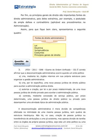 Direito Administrativo p/ Técnico de Seguro
Social do INSS. Teoria e exercícios comentados.
Prof. Daniel Mesquita Aula 00
Prof. Daniel Mesquita www.estrategiaconcursos.com.br 20 de 106
Twitter: @danielmqt danielmesquita@estrategiaconcursos.com.br Facebook: Daniel Mesquita
Por fim, os princípios gerais de direito são importantes fontes do
direito administrativo, pois deles extraímos, por exemplo, o postulado
da ampla defesa e contraditório (aplicável aos procedimentos na
Administração).
Assim, para que fique bem claro, apresentamos o seguinte
quadro:
3. (FGV - 2011 - OAB - Exame de Ordem Unificado III) É correto
afirmar que a desconcentração administrativa ocorre quando um ente político
a) cria, mediante lei, órgãos internos em sua própria estrutura para
organizar a gestão administrativa.
b) cria, por lei específica, uma nova pessoa jurídica de direito público
para auxiliar a administração pública direta.
c) autoriza a criação, por lei e por prazo indeterminado, de uma nova
pessoa jurídica de direito privado para auxiliar a administração pública.
d) contrata, mediante concessão de serviço público, por prazo
determinado, uma pessoa jurídica de direito público ou privado para
desempenhar uma atividade típica da administração pública.
A desconcentração administrativa é mera divisão de competências
efetivada na intimidade de uma mesma pessoa jurídica, sem quebra da
estrutura hierárquica. Não há, no caso, criação de pessoa jurídica ou
transferência de atribuições a uma já existente, mas apenas divisão de tarefas
entre os órgãos da própria pessoa jurídica, seja esta um ente político ou uma
Questão de
concurso
Fontes do direito administrativo
Lei
Doutrina
Jurisprudência
Costumes
Princípios gerais de direito
00000000000
00000000000 - DEMO
 