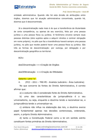 Direito Administrativo p/ Técnico de Seguro
Social do INSS. Teoria e exercícios comentados.
Prof. Daniel Mesquita Aula 00
Prof. Daniel Mesquita www.estrategiaconcursos.com.br 21 de 106
Twitter: @danielmqt danielmesquita@estrategiaconcursos.com.br Facebook: Daniel Mesquita
entidade administrativa. Quando não há esta divisão de atribuições entre
órgãos, dizemos que há atuação administrativa concentrada, quando há,
dizemos que é desconcentrada.
Já a descentralização nada mais é do que a transferência da titularidade
de certa competência, ou apenas de seu exercício, feita por uma pessoa
jurídica a uma pessoa física ou jurídica. O fenômeno envolve sempre duas
pessoas distintas (dois sujeitos aptos a adquirir direitos e contrair obrigação
em nome próprio); no pólo que faz a transferência haverá sempre uma pessoa
jurídica, no pólo que recebe poderá haver uma pessoa física ou jurídica. São
três as formas de descentralização: por outorga, por delegação e por
descentralização geográfica ou territorial.
BIZU:
desCOncentração ==>Criação de Orgãos
desCENtralização ==>Criação de ENtidades
4. (FCC - 2011 - TRE-PE - Analista Judiciário - Área Judiciária)
No que concerne às fontes do Direito Administrativo, é correto
afirmar que:
a) o costume não é considerado fonte do Direito Administrativo.
b) uma das características da jurisprudência é o seu
universalismo, ou seja, enquanto a doutrina tende a nacionalizar-se, a
jurisprudência tende a universalizar-se.
c) embora não influa na elaboração das leis, a doutrina exerce
papel fundamental apenas nas decisões contenciosas, ordenando,
assim, o próprio Direito Administrativo.
d) tanto a Constituição Federal como a lei em sentido estrito
constituem fontes primárias do Direito Administrativo.
00000000000
00000000000 - DEMO
 