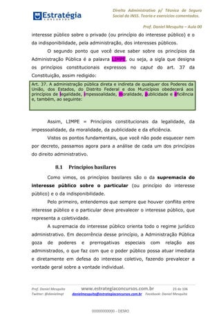Direito Administrativo p/ Técnico de Seguro
Social do INSS. Teoria e exercícios comentados.
Prof. Daniel Mesquita Aula 00
Prof. Daniel Mesquita www.estrategiaconcursos.com.br 23 de 106
Twitter: @danielmqt danielmesquita@estrategiaconcursos.com.br Facebook: Daniel Mesquita
interesse público sobre o privado (ou princípio do interesse público) e o
da indisponibilidade, pela administração, dos interesses públicos.
O segundo ponto que você deve saber sobre os princípios da
Administração Pública é a palavra LIMPE, ou seja, a sigla que designa
os princípios constitucionais expressos no caput do art. 37 da
Constituição, assim redigido:
Art. 37. A administração pública direta e indireta de qualquer dos Poderes da
União, dos Estados, do Distrito Federal e dos Municípios obedecerá aos
princípios de legalidade, impessoalidade, moralidade, publicidade e eficiência
e, também, ao seguinte:
Assim, LIMPE = Princípios constitucionais da legalidade, da
impessoalidade, da moralidade, da publicidade e da eficiência.
Vistos os pontos fundamentais, que você não pode esquecer nem
por decreto, passamos agora para a análise de cada um dos princípios
do direito administrativo.
8.1 Princípios basilares
Como vimos, os princípios basilares são o da supremacia do
interesse público sobre o particular (ou princípio do interesse
público) e o da indisponibilidade.
Pelo primeiro, entendemos que sempre que houver conflito entre
interesse público e o particular deve prevalecer o interesse público, que
representa a coletividade.
A supremacia do interesse público orienta todo o regime jurídico
administrativo. Em decorrência desse princípio, a Administração Pública
goza de poderes e prerrogativas especiais com relação aos
administrados, o que faz com que o poder público possa atuar imediata
e diretamente em defesa do interesse coletivo, fazendo prevalecer a
vontade geral sobre a vontade individual.
00000000000
00000000000 - DEMO
 