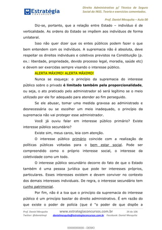 Direito Administrativo p/ Técnico de Seguro
Social do INSS. Teoria e exercícios comentados.
Prof. Daniel Mesquita Aula 00
Prof. Daniel Mesquita www.estrategiaconcursos.com.br 24 de 106
Twitter: @danielmqt danielmesquita@estrategiaconcursos.com.br Facebook: Daniel Mesquita
Diz-se, portanto, que a relação entre Estado indivíduo é de
verticalidade. As ordens do Estado se impõem aos indivíduos de forma
unilateral.
Isso não quer dizer que os entes públicos podem fazer o que
bem entendem com os indivíduos. A supremacia não é absoluta, deve
respeitar os direitos individuais e coletivos previstos na Constituição (p.
ex.: liberdade, propriedade, devido processo legal, moradia, saúde etc)
e devem ser exercidas sempre visando o interesse público.
ALERTA MÁXIMO! ALERTA MÁXIMO!
Nunca se esqueça: o princípio da supremacia do interesse
público sobre o privado é limitado também pela proporcionalidade,
ou seja, o ato praticado pelo administrador só será legítimo se o meio
utilizado por ele for adequado para atender ao fim perseguido.
Se ele abusar, tomar uma medida gravosa ao administrado e
desnecessária ou se escolher um meio inadequado, o princípio da
supremacia não vai proteger esse administrador.
Você já ouviu falar em interesse público primário? Existe
interesse público secundário?
Existe sim, meus caros, leia com atenção.
O interesse público primário coincide com a realização de
políticas públicas voltadas para o bem estar social. Pode ser
compreendido como o próprio interesse social, o interesse da
coletividade como um todo.
O interesse público secundário decorre do fato de que o Estado
também é uma pessoa jurídica que pode ter interesses próprios,
particulares. Esses interesses existem e devem conviver no contexto
dos demais interesses individuais. De regra, o interesse secundário tem
cunho patrimonial.
Por fim, não é a toa que o princípio da supremacia do interesse
público é um princípio basilar do direito administrativo. É em razão do
que existe o poder de polícia (que é
00000000000
00000000000 - DEMO
 