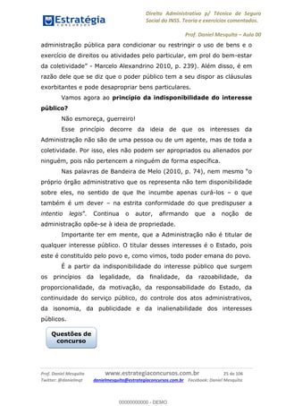 Direito Administrativo p/ Técnico de Seguro
Social do INSS. Teoria e exercícios comentados.
Prof. Daniel Mesquita Aula 00
Prof. Daniel Mesquita www.estrategiaconcursos.com.br 25 de 106
Twitter: @danielmqt danielmesquita@estrategiaconcursos.com.br Facebook: Daniel Mesquita
administração pública para condicionar ou restringir o uso de bens e o
exercício de direitos ou atividades pelo particular, em prol do bem-estar
- Marcelo Alexandrino 2010, p. 239). Além disso, é em
razão dele que se diz que o poder público tem a seu dispor as cláusulas
exorbitantes e pode desapropriar bens particulares.
Vamos agora ao princípio da indisponibilidade do interesse
público?
Não esmoreça, guerreiro!
Esse princípio decorre da ideia de que os interesses da
Administração não são de uma pessoa ou de um agente, mas de toda a
coletividade. Por isso, eles não podem ser apropriados ou alienados por
ninguém, pois não pertencem a ninguém de forma específica.
próprio órgão administrativo que os representa não tem disponibilidade
sobre eles, no sentido de que lhe incumbe apenas curá-los o que
também é um dever na estrita conformidade do que predispuser a
intentio legis . Continua o autor, afirmando que a noção de
administração opõe-se à ideia de propriedade.
Importante ter em mente, que a Administração não é titular de
qualquer interesse público. O titular desses interesses é o Estado, pois
este é constituído pelo povo e, como vimos, todo poder emana do povo.
É a partir da indisponibilidade do interesse público que surgem
os princípios da legalidade, da finalidade, da razoabilidade, da
proporcionalidade, da motivação, da responsabilidade do Estado, da
continuidade do serviço público, do controle dos atos administrativos,
da isonomia, da publicidade e da inalienabilidade dos interesses
públicos.
Questões de
concurso
00000000000
00000000000 - DEMO
 