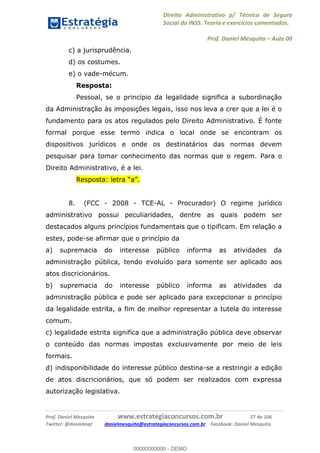 Direito Administrativo p/ Técnico de Seguro
Social do INSS. Teoria e exercícios comentados.
Prof. Daniel Mesquita Aula 00
Prof. Daniel Mesquita www.estrategiaconcursos.com.br 27 de 106
Twitter: @danielmqt danielmesquita@estrategiaconcursos.com.br Facebook: Daniel Mesquita
c) a jurisprudência.
d) os costumes.
e) o vade-mécum.
Resposta:
Pessoal, se o princípio da legalidade significa a subordinação
da Administração às imposições legais, isso nos leva a crer que a lei é o
fundamento para os atos regulados pelo Direito Administrativo. É fonte
formal porque esse termo indica o local onde se encontram os
dispositivos jurídicos e onde os destinatários das normas devem
pesquisar para tomar conhecimento das normas que o regem. Para o
Direito Administrativo, é a lei.
8. (FCC - 2008 - TCE-AL - Procurador) O regime jurídico
administrativo possui peculiaridades, dentre as quais podem ser
destacados alguns princípios fundamentais que o tipificam. Em relação a
estes, pode-se afirmar que o princípio da
a) supremacia do interesse público informa as atividades da
administração pública, tendo evoluído para somente ser aplicado aos
atos discricionários.
b) supremacia do interesse público informa as atividades da
administração pública e pode ser aplicado para excepcionar o princípio
da legalidade estrita, a fim de melhor representar a tutela do interesse
comum.
c) legalidade estrita significa que a administração pública deve observar
o conteúdo das normas impostas exclusivamente por meio de leis
formais.
d) indisponibilidade do interesse público destina-se a restringir a edição
de atos discricionários, que só podem ser realizados com expressa
autorização legislativa.
00000000000
00000000000 - DEMO
 
