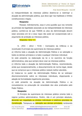 Direito Administrativo p/ Técnico de Seguro
Social do INSS. Teoria e exercícios comentados.
Prof. Daniel Mesquita Aula 00
Prof. Daniel Mesquita www.estrategiaconcursos.com.br 28 de 106
Twitter: @danielmqt danielmesquita@estrategiaconcursos.com.br Facebook: Daniel Mesquita
e) indisponibilidade do interesse público destina-se a restringir a
atuação da administração pública, que deve agir nas hipóteses e limites
constitucionais e legais.
Resposta:
Pessoal, indiretamente, essa é uma questão que nos remente
ao princípio da legalidade associado ao da indisponibilidade do interesse
público. Lembre-se de que TODOS os atos da Administração devem
estar previstos em lei e essa regra não pode ser excepcionada sob o
argumento de proteção ao interesse público.
9. (FCC - 2012 - TJ-RJ - Comissário da Infância e da
Juventude) O princípio da supremacia do interesse público
a) informa toda a atuação da Administração Pública e se sobrepõe a
todos os demais princípios e a todo e qualquer interesse individual.
b) está presente na elaboração da lei e no exercício da função
administrativa, esta que sempre deve visar ao interesse público.
c) informa toda a atuação da Administração Pública, recomendando,
ainda que excepcionalmente, o descumprimento de norma legal, desde
que se comprove que o interesse público restará melhor atendido.
d) traduz-se no poder da Administração Pública de se sobrepor
discricionariamente sobre os interesses individuais, dispensando a
adoção de formalidades legalmente previstas.
e) está presente na atuação da Administração Pública e se
consubstancia na presunção de veracidade dos atos praticados pelo
Poder Público.
Resposta:
O Princípio da supremacia do interesse público orienta todo o
regime jurídico administrativo. Porém, não é um princípio absoluto,
devendo ser respeitado os direitos individuais e coletivos previstos na
Constituição. Tampouco se sobrepõe aos demais princípios, lembrando
00000000000
00000000000 - DEMO
 