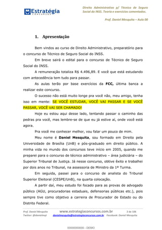 Direito Administrativo p/ Técnico de Seguro
Social do INSS. Teoria e exercícios comentados.
Prof. Daniel Mesquita Aula 00
Prof. Daniel Mesquita www.estrategiaconcursos.com.br 2 de 106
Twitter: @danielmqt danielmesquita@estrategiaconcursos.com.br Facebook: Daniel Mesquita
1. Apresentação
Bem vindos ao curso de Direito Administrativo, preparatório para
o concurso de Técnico de Seguro Social do INSS.
Em breve sairá o edital para o concurso de Técnico de Seguro
Social do INSS.
A remuneração totaliza R$ 4.496,89. E você que está estudando
com antecedência tem tudo para passar.
As aulas terão por base exercícios da FCC, última banca a
realizar este concurso.
O sucesso não está muito longe pra você não, meu amigo, tenha
isso em mente: SE VOCÊ ESTUDAR, VOCÊ VAI PASSAR E SE VOCÊ
PASSAR, VOCÊ VAI SER CHAMADO!
Hoje eu estou aqui desse lado, tentando passar o caminho das
pedras pra você, mas lembre-se de que eu já estive aí, onde você está
agora.
Pra você me conhecer melhor, vou falar um pouco de mim.
Meu nome é Daniel Mesquita, sou formado em Direito pela
Universidade de Brasília (UnB) e pós-graduado em direito público. A
minha vida no mundo dos concursos teve início em 2005, quando me
preparei para o concurso de técnico administrativo área judiciária do
Superior Tribunal de Justiça. Já nesse concurso, obtive êxito e trabalhei
por dois anos no Tribunal, na assessoria de Ministro da 1ª Turma.
Em seguida, passei para o concurso de analista do Tribunal
Superior Eleitoral (CESPE/UnB), na quarta colocação.
A partir daí, meu estudo foi focado para as provas de advogado
público (AGU, procuradorias estaduais, defensorias públicas etc.), pois
sempre tive como objetivo a carreira de Procurador de Estado ou do
Distrito Federal.
00000000000
00000000000 - DEMO
 