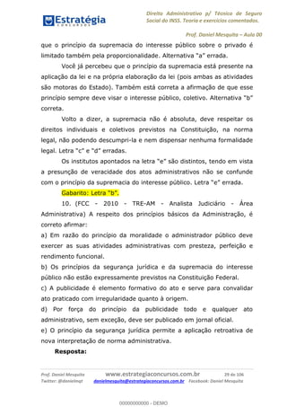 Direito Administrativo p/ Técnico de Seguro
Social do INSS. Teoria e exercícios comentados.
Prof. Daniel Mesquita Aula 00
Prof. Daniel Mesquita www.estrategiaconcursos.com.br 29 de 106
Twitter: @danielmqt danielmesquita@estrategiaconcursos.com.br Facebook: Daniel Mesquita
que o princípio da supremacia do interesse público sobre o privado é
limitado também pela proporcionalidade.
Você já percebeu que o princípio da supremacia está presente na
aplicação da lei e na própria elaboração da lei (pois ambas as atividades
são motoras do Estado). Também está correta a afirmação de que esse
correta.
Volto a dizer, a supremacia não é absoluta, deve respeitar os
direitos individuais e coletivos previstos na Constituição, na norma
legal, não podendo descumpri-la e nem dispensar nenhuma formalidade
legal erradas.
do em vista
a presunção de veracidade dos atos administrativos não se confunde
com o princípio da supremacia do interesse público
10. (FCC - 2010 - TRE-AM - Analista Judiciário - Área
Administrativa) A respeito dos princípios básicos da Administração, é
correto afirmar:
a) Em razão do princípio da moralidade o administrador público deve
exercer as suas atividades administrativas com presteza, perfeição e
rendimento funcional.
b) Os princípios da segurança jurídica e da supremacia do interesse
público não estão expressamente previstos na Constituição Federal.
c) A publicidade é elemento formativo do ato e serve para convalidar
ato praticado com irregularidade quanto à origem.
d) Por força do princípio da publicidade todo e qualquer ato
administrativo, sem exceção, deve ser publicado em jornal oficial.
e) O princípio da segurança jurídica permite a aplicação retroativa de
nova interpretação de norma administrativa.
Resposta:
00000000000
00000000000 - DEMO
 