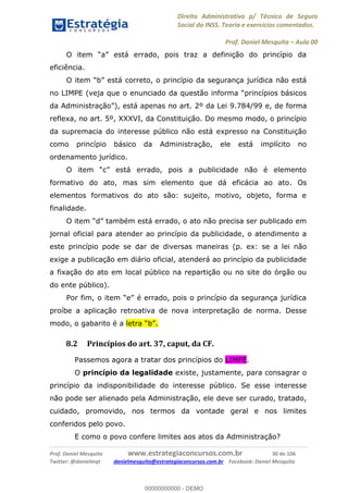 Direito Administrativo p/ Técnico de Seguro
Social do INSS. Teoria e exercícios comentados.
Prof. Daniel Mesquita Aula 00
Prof. Daniel Mesquita www.estrategiaconcursos.com.br 30 de 106
Twitter: @danielmqt danielmesquita@estrategiaconcursos.com.br Facebook: Daniel Mesquita
eficiência.
O item b está correto, o princípio da segurança jurídica não está
no LIMPE (veja que o enunciado da questão info
, está apenas no art. 2º da Lei 9.784/99 e, de forma
reflexa, no art. 5º, XXXVI, da Constituição. Do mesmo modo, o princípio
da supremacia do interesse público não está expresso na Constituição
como princípio básico da Administração, ele está implícito no
ordenamento jurídico.
formativo do ato, mas sim elemento que dá eficácia ao ato. Os
elementos formativos do ato são: sujeito, motivo, objeto, forma e
finalidade.
jornal oficial para atender ao princípio da publicidade, o atendimento a
este princípio pode se dar de diversas maneiras (p. ex: se a lei não
exige a publicação em diário oficial, atenderá ao princípio da publicidade
a fixação do ato em local público na repartição ou no site do órgão ou
do ente público).
proíbe a aplicação retroativa de nova interpretação de norma. Desse
modo, o gabarito é a
8.2 Princípios do art. 37, caput, da CF.
Passemos agora a tratar dos princípios do LIMPE.
O princípio da legalidade existe, justamente, para consagrar o
princípio da indisponibilidade do interesse público. Se esse interesse
não pode ser alienado pela Administração, ele deve ser curado, tratado,
cuidado, promovido, nos termos da vontade geral e nos limites
conferidos pelo povo.
E como o povo confere limites aos atos da Administração?
00000000000
00000000000 - DEMO
 